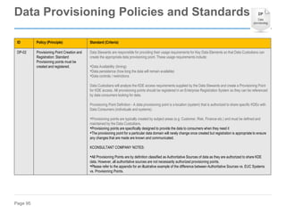 Page 95
ID Policy (Principle) Standard (Criteria)
DP-02 Provisioning Point Creation and
Registration: Standard
Provisioning points must be
created and registered.
Data Stewards are responsible for providing their usage requirements for Key Data Elements so that Data Custodians can
create the appropriate data provisioning point. These usage requirements include:
•Data Availability (timing)
•Data persistence (how long the data will remain available)
•Data controls / restrictions
Data Custodians will analyze the KDE access requirements supplied by the Data Stewards and create a Provisioning Point
for KDE access. All provisioning points should be registered in an Enterprise Registration System so they can be referenced
by data consumers looking for data.
Provisioning Point Definition - A data provisioning point is a location (system) that is authorized to share specific KDEs with
Data Consumers (individuals and systems).
•Provisioning points are typically created by subject areas (e.g. Customer, Risk, Finance etc.) and must be defined and
maintained by the Data Custodians.
•Provisioning points are specifically designed to provide the data to consumers when they need it
•The provisioning point for a particular data domain will rarely change once created but registration is appropriate to ensure
any changes that are made are known and communicated.
KCONSULTANT COMPANY NOTES:
•All Provisioning Points are by definition classified as Authoritative Sources of data as they are authorized to share KDE
data. However, all authoritative sources are not necessarily authorized provisioning points.
•Please refer to the appendix for an illustrative example of the difference between Authoritative Sources vs. EUC Systems
vs. Provisioning Points.
Data Provisioning Policies and Standards
 