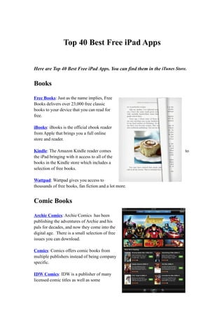 Top 40 Best Free iPad Apps


Here are Top 40 Best Free iPad Apps. You can find them in the iTunes Store.


Books

Free Books: Just as the name implies, Free
Books delivers over 23,000 free classic
books to your device that you can read for
free.

iBooks: iBooks is the official ebook reader
from Apple that brings you a full online
store and reader.

Kindle: The Amazon Kindle reader comes                                    to
the iPad bringing with it access to all of the
books in the Kindle store which includes a
selection of free books.

Wattpad: Wattpad gives you access to
thousands of free books, fan fiction and a lot more.


Comic Books

Archie Comics: Archie Comics has been
publishing the adventures of Archie and his
pals for decades, and now they come into the
digital age. There is a small selection of free
issues you can download.

Comics: Comics offers comic books from
multiple publishers instead of being company
specific.

IDW Comics: IDW is a publisher of many
licensed comic titles as well as some
 