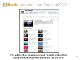 facebook.com/VerizonFiOS Fan videos show engagement and valuable relationships being formed between the brand and the end-...