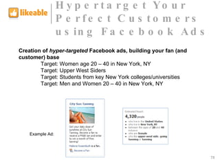 Creation of  hyper-targeted  Facebook ads, building your fan (and customer) base Target: Women age 20 – 40 in New York, NY Target: Upper West Siders Target: Students from key New York colleges/universities Target: Men and Women 20 – 40 in New York, NY Example Ad:  Hypertarget Your Perfect Customers  using Facebook Ads 