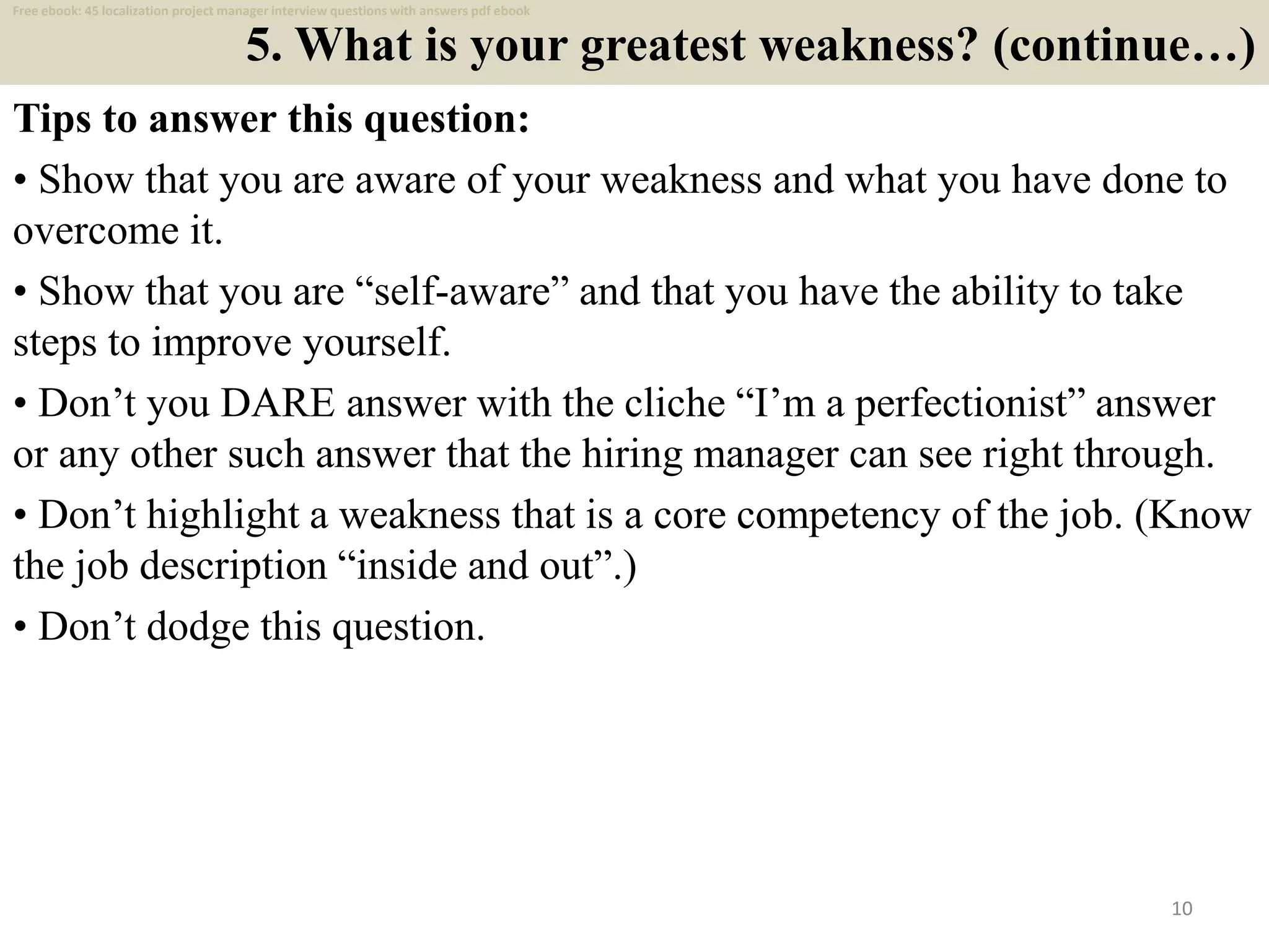 5. What is your greatest weakness? (continue…)
Tips to answer this question:
• Show that you are aware of your weakness and what you have done to
overcome it.
• Show that you are “self-aware” and that you have the ability to take
steps to improve yourself.
• Don’t you DARE answer with the cliche “I’m a perfectionist” answer
or any other such answer that the hiring manager can see right through.
• Don’t highlight a weakness that is a core competency of the job. (Know
the job description “inside and out”.)
• Don’t dodge this question.
10
Free ebook: 45 localization project manager interview questions with answers pdf ebook
 