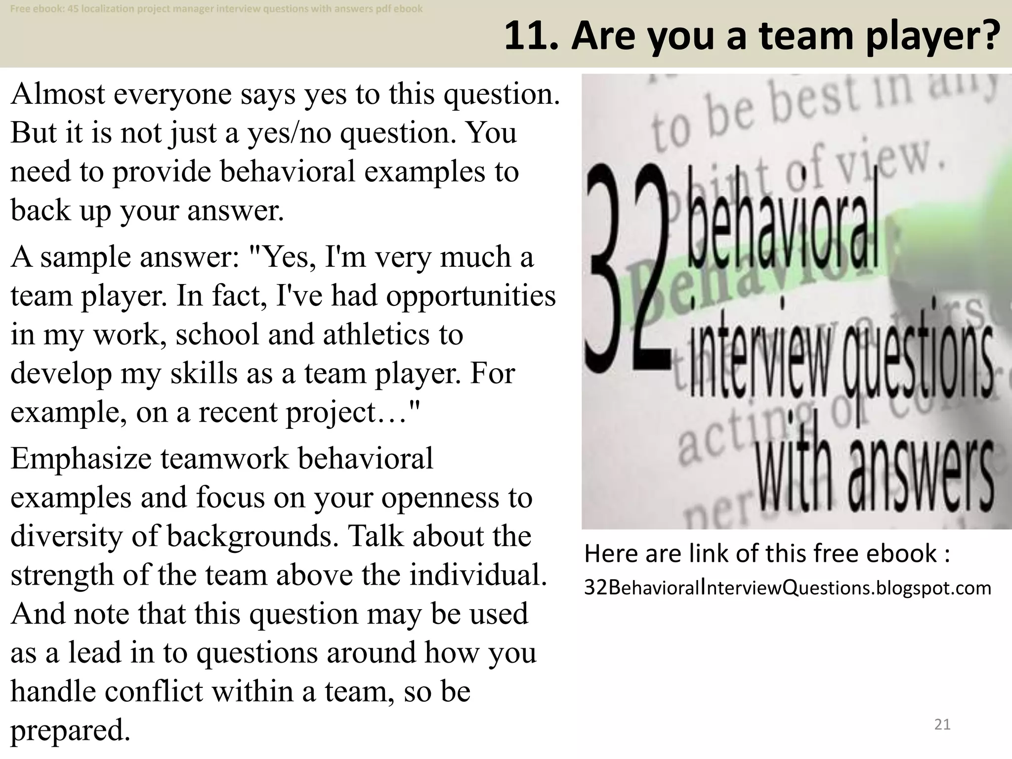 11. Are you a team player?
Almost everyone says yes to this question.
But it is not just a yes/no question. You
need to provide behavioral examples to
back up your answer.
A sample answer: "Yes, I'm very much a
team player. In fact, I've had opportunities
in my work, school and athletics to
develop my skills as a team player. For
example, on a recent project…"
Emphasize teamwork behavioral
examples and focus on your openness to
diversity of backgrounds. Talk about the
strength of the team above the individual.
And note that this question may be used
as a lead in to questions around how you
handle conflict within a team, so be
prepared. 21
Here are link of this free ebook :
32BehavioralInterviewQuestions.blogspot.com
Free ebook: 45 localization project manager interview questions with answers pdf ebook
 