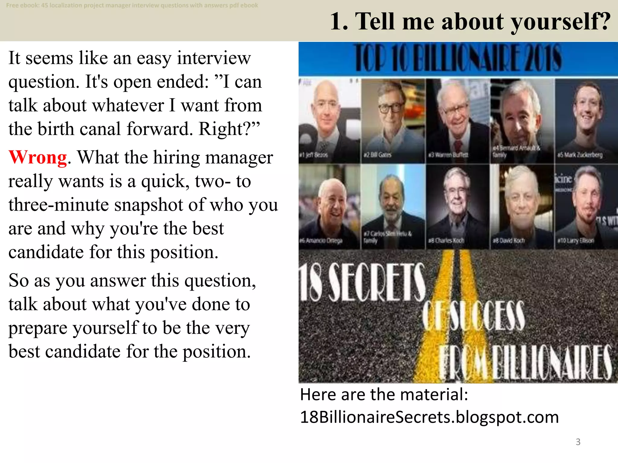 1. Tell me about yourself?
It seems like an easy interview
question. It's open ended: ”I can
talk about whatever I want from
the birth canal forward. Right?”
Wrong. What the hiring manager
really wants is a quick, two- to
three-minute snapshot of who you
are and why you're the best
candidate for this position.
So as you answer this question,
talk about what you've done to
prepare yourself to be the very
best candidate for the position.
3
Here are the material:
18BillionaireSecrets.blogspot.com
Free ebook: 45 localization project manager interview questions with answers pdf ebook
 