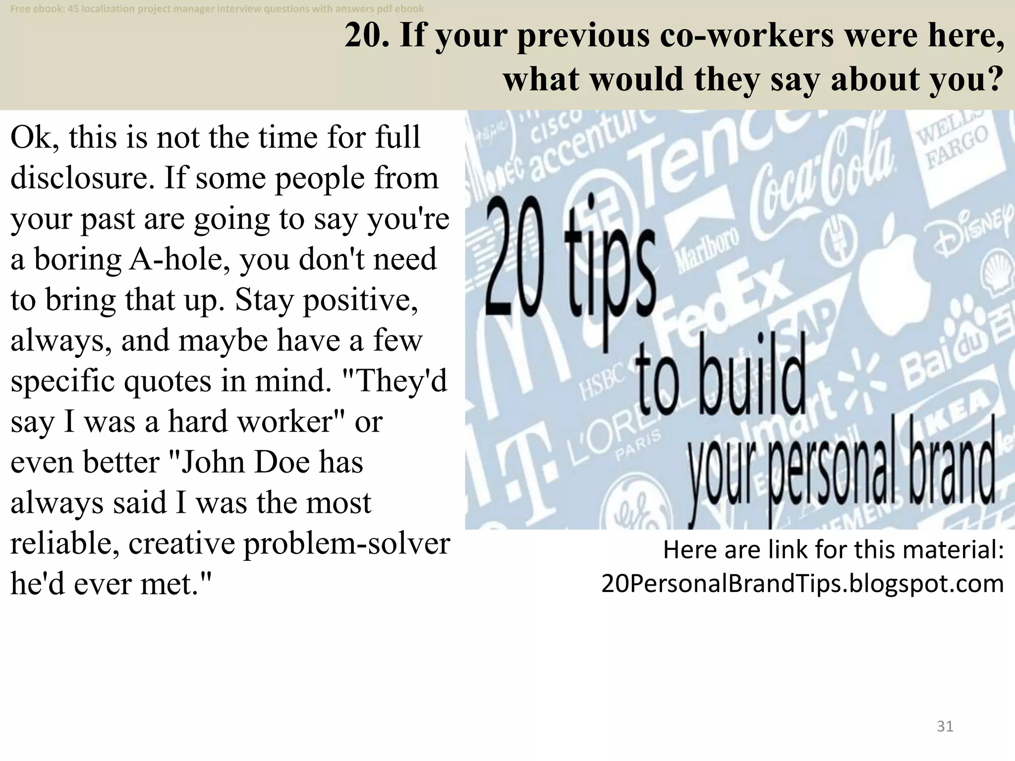 20. If your previous co-workers were here,
what would they say about you?
Ok, this is not the time for full
disclosure. If some people from
your past are going to say you're
a boring A-hole, you don't need
to bring that up. Stay positive,
always, and maybe have a few
specific quotes in mind. "They'd
say I was a hard worker" or
even better "John Doe has
always said I was the most
reliable, creative problem-solver
he'd ever met."
31
Here are link for this material:
20PersonalBrandTips.blogspot.com
Free ebook: 45 localization project manager interview questions with answers pdf ebook
 