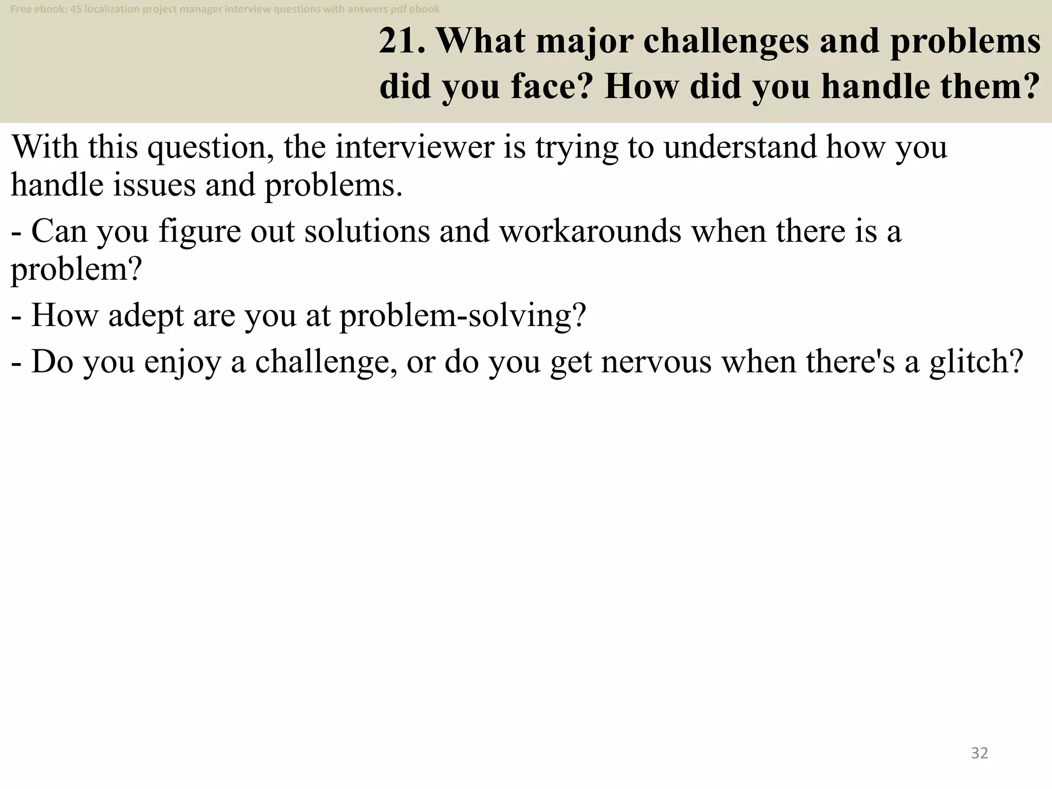 21. What major challenges and problems
did you face? How did you handle them?
With this question, the interviewer is trying to understand how you
handle issues and problems.
- Can you figure out solutions and workarounds when there is a
problem?
- How adept are you at problem-solving?
- Do you enjoy a challenge, or do you get nervous when there's a glitch?
32
Free ebook: 45 localization project manager interview questions with answers pdf ebook
 