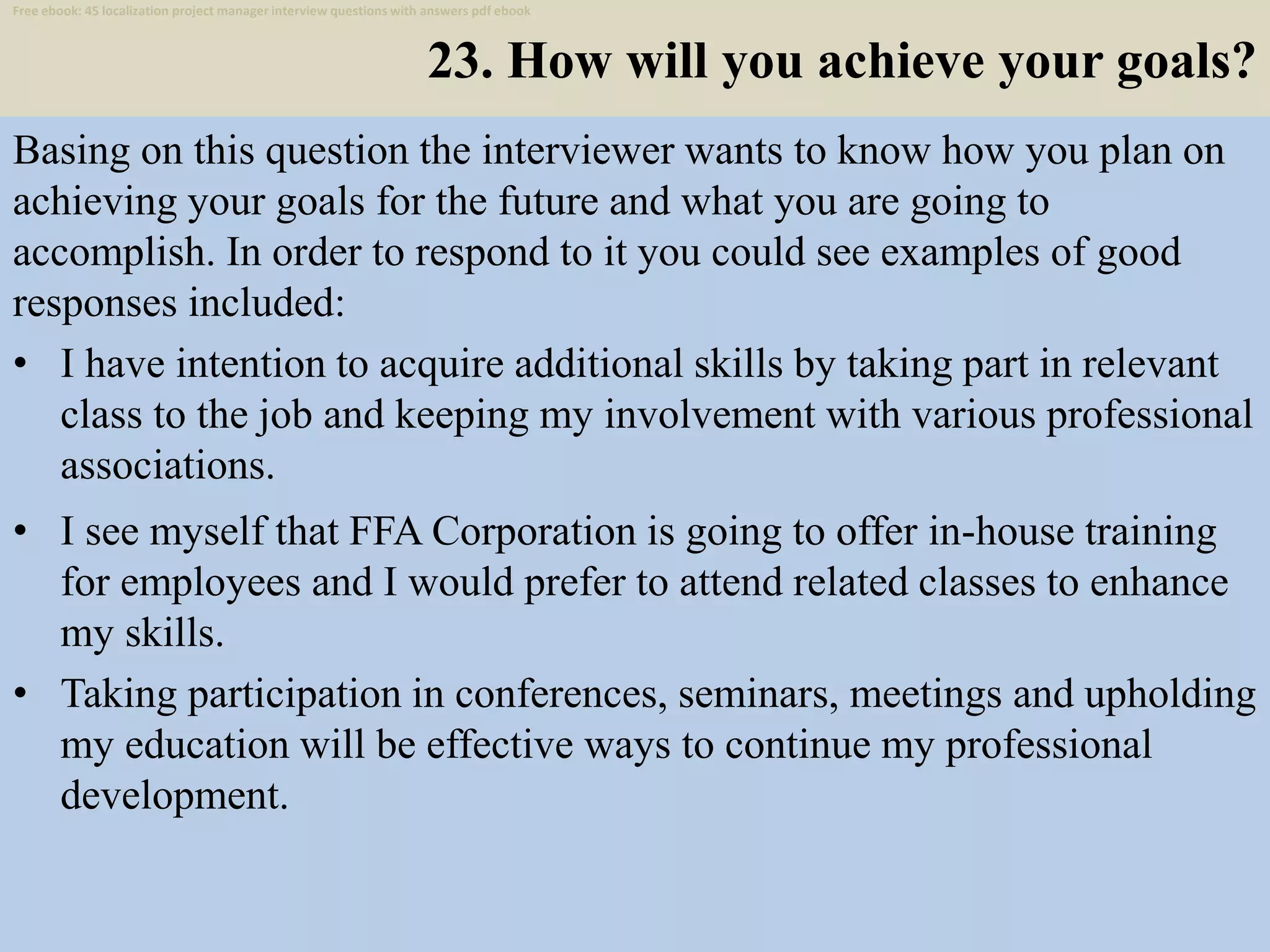 23. How will you achieve your goals?
Basing on this question the interviewer wants to know how you plan on
achieving your goals for the future and what you are going to
accomplish. In order to respond to it you could see examples of good
responses included:
• I have intention to acquire additional skills by taking part in relevant
class to the job and keeping my involvement with various professional
associations.
34
• I see myself that FFA Corporation is going to offer in-house training
for employees and I would prefer to attend related classes to enhance
my skills.
• Taking participation in conferences, seminars, meetings and upholding
my education will be effective ways to continue my professional
development.
Free ebook: 45 localization project manager interview questions with answers pdf ebook
 