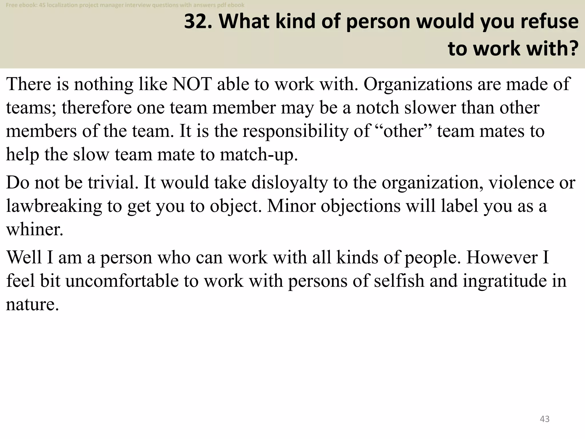 32. What kind of person would you refuse
to work with?
There is nothing like NOT able to work with. Organizations are made of
teams; therefore one team member may be a notch slower than other
members of the team. It is the responsibility of “other” team mates to
help the slow team mate to match-up.
Do not be trivial. It would take disloyalty to the organization, violence or
lawbreaking to get you to object. Minor objections will label you as a
whiner.
Well I am a person who can work with all kinds of people. However I
feel bit uncomfortable to work with persons of selfish and ingratitude in
nature.
43
Free ebook: 45 localization project manager interview questions with answers pdf ebook
 