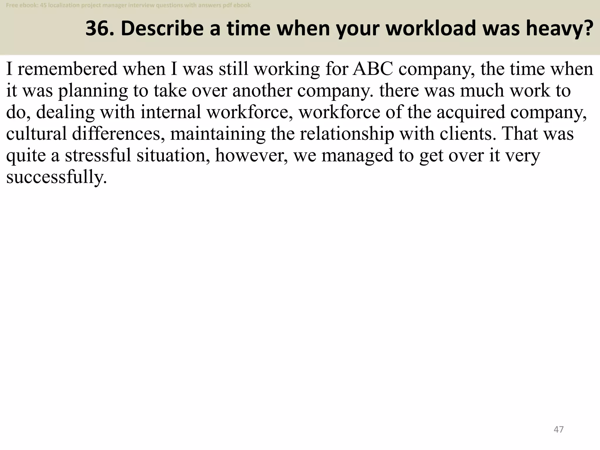 36. Describe a time when your workload was heavy?
I remembered when I was still working for ABC company, the time when
it was planning to take over another company. there was much work to
do, dealing with internal workforce, workforce of the acquired company,
cultural differences, maintaining the relationship with clients. That was
quite a stressful situation, however, we managed to get over it very
successfully.
47
Free ebook: 45 localization project manager interview questions with answers pdf ebook
 
