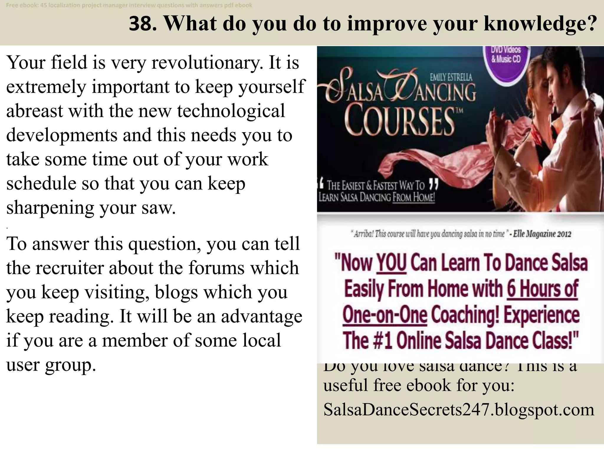 38. What do you do to improve your knowledge?
Your field is very revolutionary. It is
extremely important to keep yourself
abreast with the new technological
developments and this needs you to
take some time out of your work
schedule so that you can keep
sharpening your saw.
.
To answer this question, you can tell
the recruiter about the forums which
you keep visiting, blogs which you
keep reading. It will be an advantage
if you are a member of some local
user group.
49
Do you love salsa dance? This is a
useful free ebook for you:
SalsaDanceSecrets247.blogspot.com
Free ebook: 45 localization project manager interview questions with answers pdf ebook
 