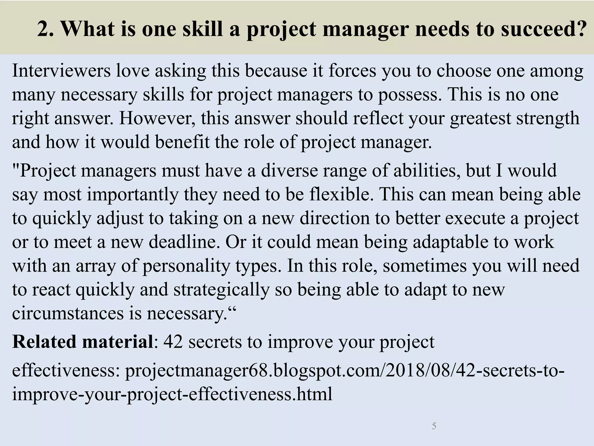 2. What is one skill a project manager needs to succeed?
Interviewers love asking this because it forces you to choose one among
many necessary skills for project managers to possess. This is no one
right answer. However, this answer should reflect your greatest strength
and how it would benefit the role of project manager.
"Project managers must have a diverse range of abilities, but I would
say most importantly they need to be flexible. This can mean being able
to quickly adjust to taking on a new direction to better execute a project
or to meet a new deadline. Or it could mean being adaptable to work
with an array of personality types. In this role, sometimes you will need
to react quickly and strategically so being able to adapt to new
circumstances is necessary.“
Related material: 42 secrets to improve your project
effectiveness: projectmanager68.blogspot.com/2018/08/42-secrets-to-
improve-your-project-effectiveness.html
5
 