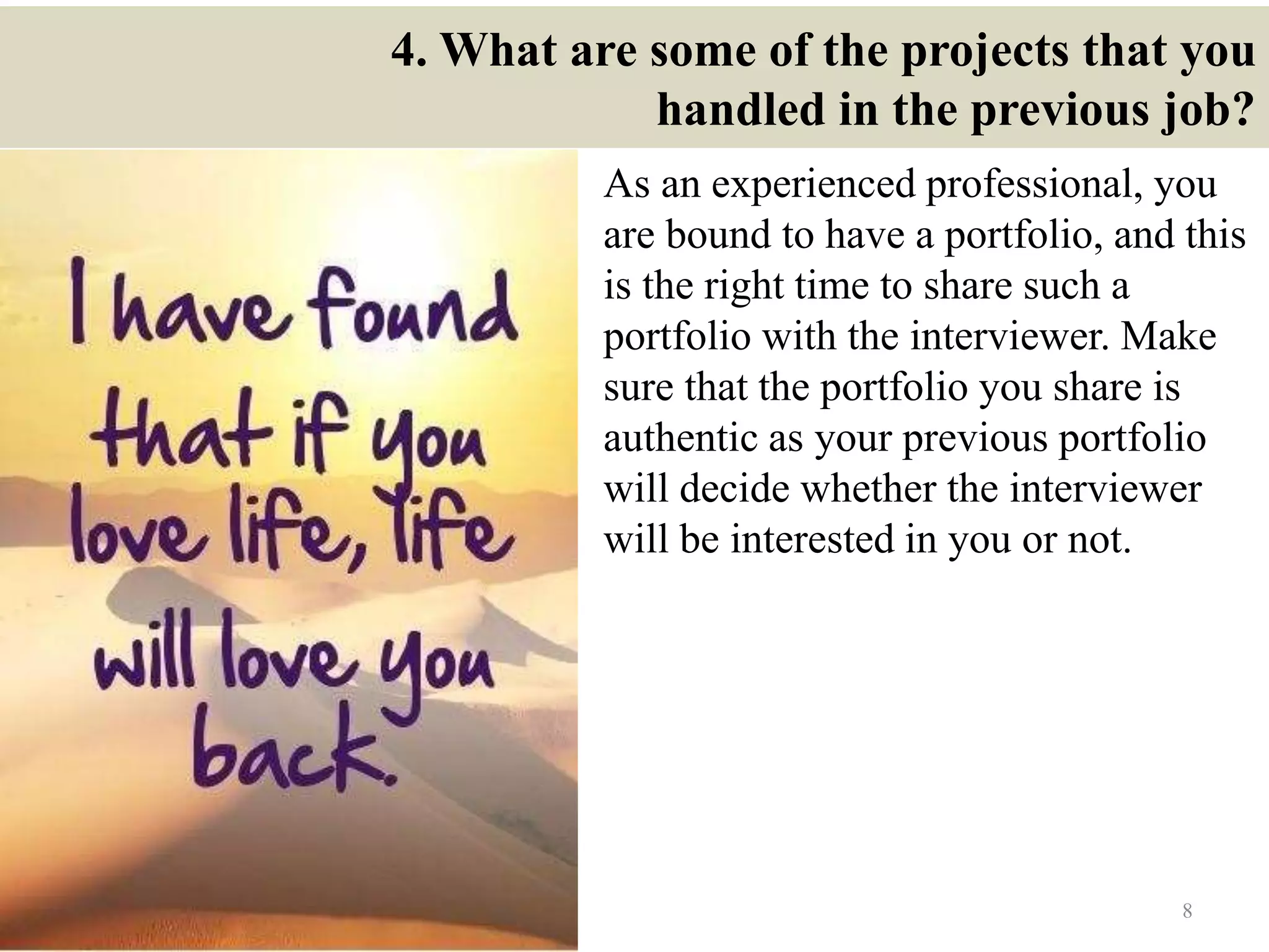 4. What are some of the projects that you
handled in the previous job?
As an experienced professional, you
are bound to have a portfolio, and this
is the right time to share such a
portfolio with the interviewer. Make
sure that the portfolio you share is
authentic as your previous portfolio
will decide whether the interviewer
will be interested in you or not.
8
 