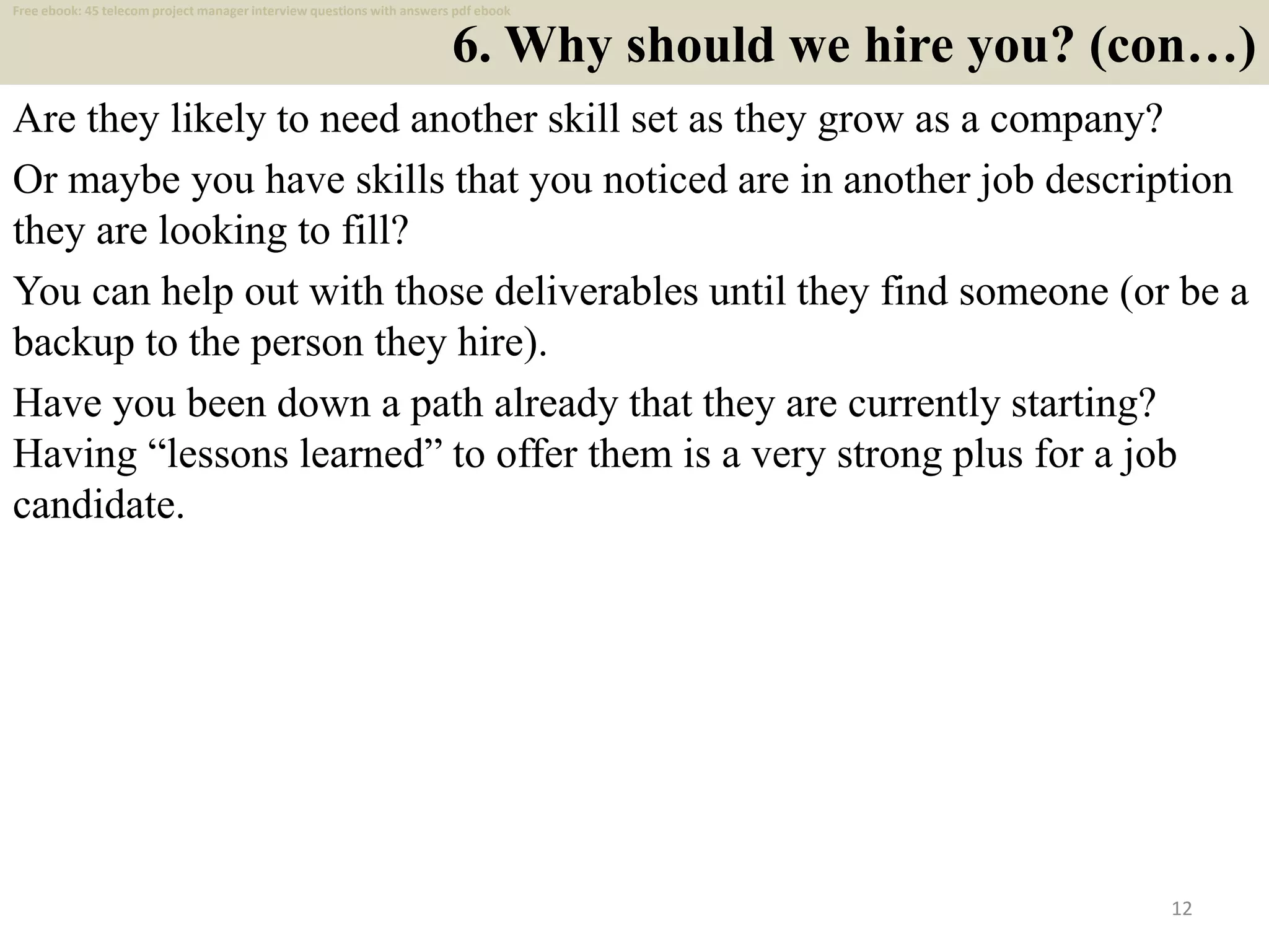 6. Why should we hire you? (con…)
Are they likely to need another skill set as they grow as a company?
Or maybe you have skills that you noticed are in another job description
they are looking to fill?
You can help out with those deliverables until they find someone (or be a
backup to the person they hire).
Have you been down a path already that they are currently starting?
Having “lessons learned” to offer them is a very strong plus for a job
candidate.
12
Free ebook: 45 telecom project manager interview questions with answers pdf ebook
 