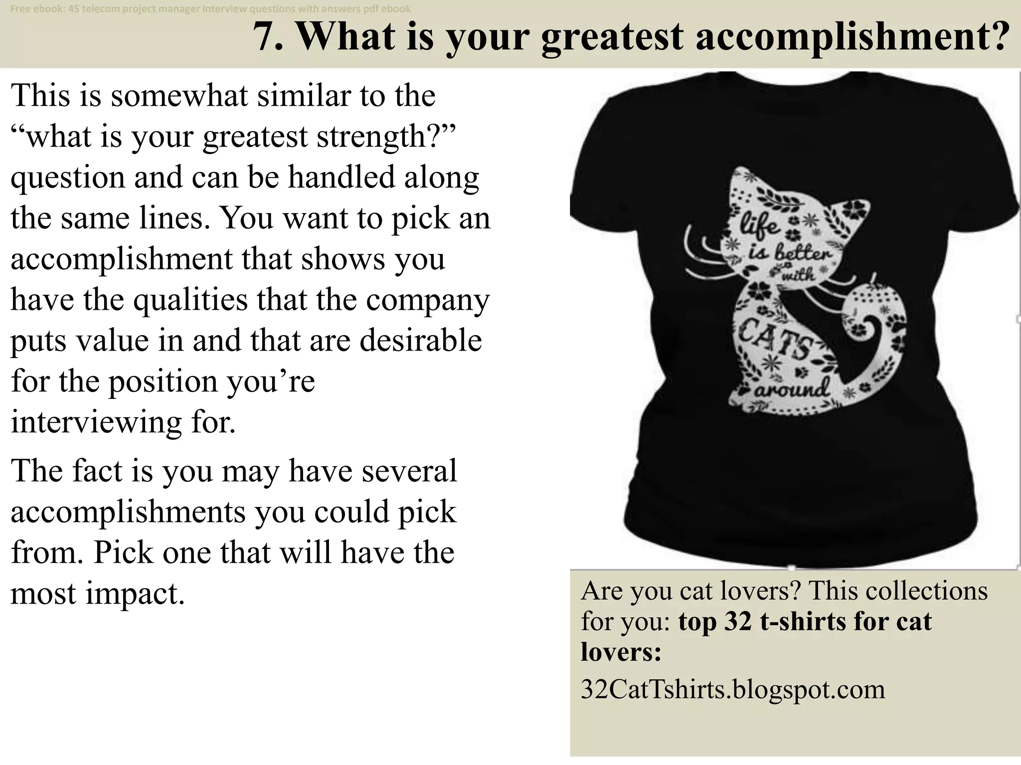 7. What is your greatest accomplishment?
This is somewhat similar to the
“what is your greatest strength?”
question and can be handled along
the same lines. You want to pick an
accomplishment that shows you
have the qualities that the company
puts value in and that are desirable
for the position you’re
interviewing for.
The fact is you may have several
accomplishments you could pick
from. Pick one that will have the
most impact.
13
Are you cat lovers? This collections
for you: top 32 t-shirts for cat
lovers:
32CatTshirts.blogspot.com
Free ebook: 45 telecom project manager interview questions with answers pdf ebook
 
