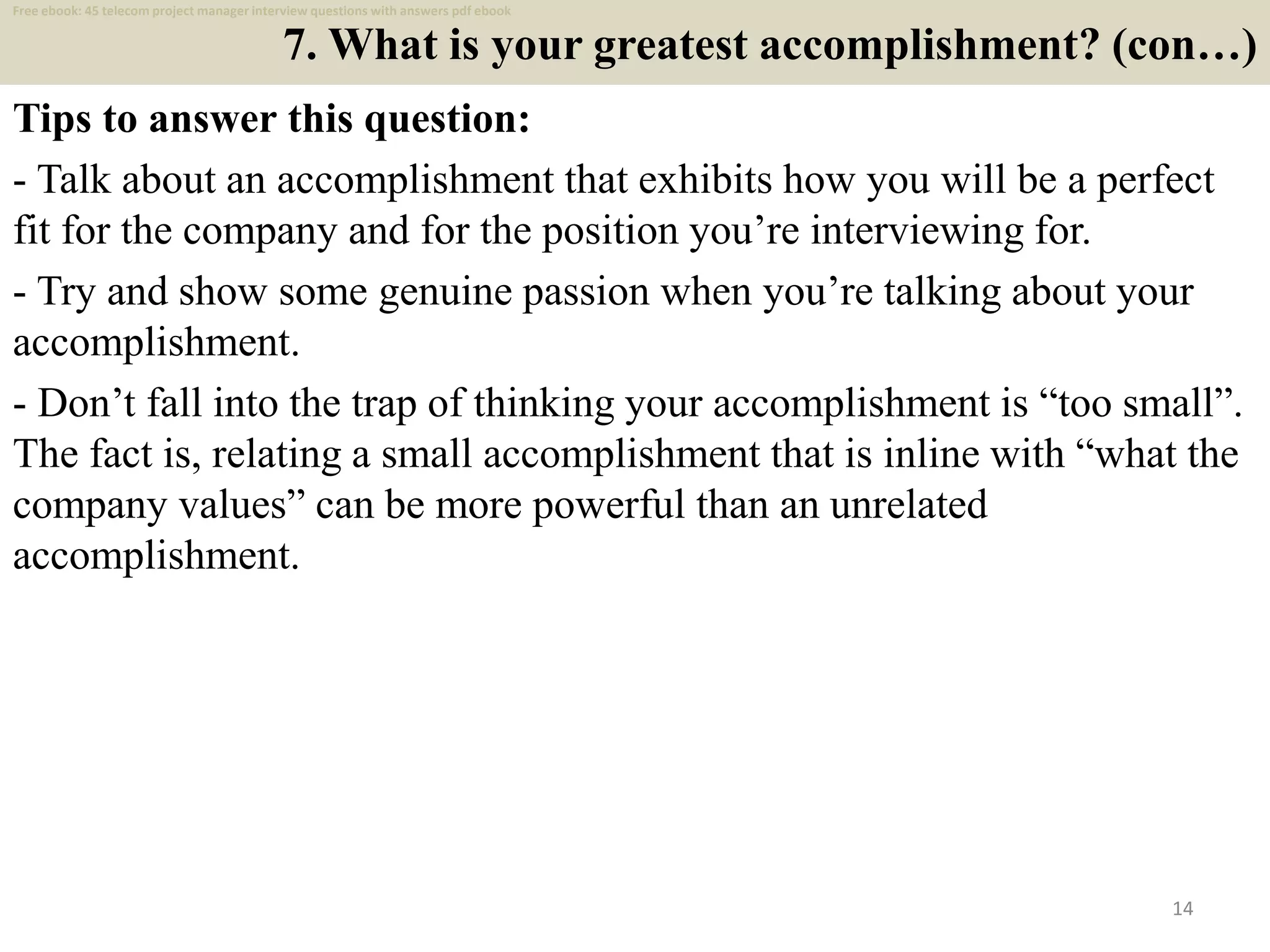 7. What is your greatest accomplishment? (con…)
Tips to answer this question:
- Talk about an accomplishment that exhibits how you will be a perfect
fit for the company and for the position you’re interviewing for.
- Try and show some genuine passion when you’re talking about your
accomplishment.
- Don’t fall into the trap of thinking your accomplishment is “too small”.
The fact is, relating a small accomplishment that is inline with “what the
company values” can be more powerful than an unrelated
accomplishment.
14
Free ebook: 45 telecom project manager interview questions with answers pdf ebook
 