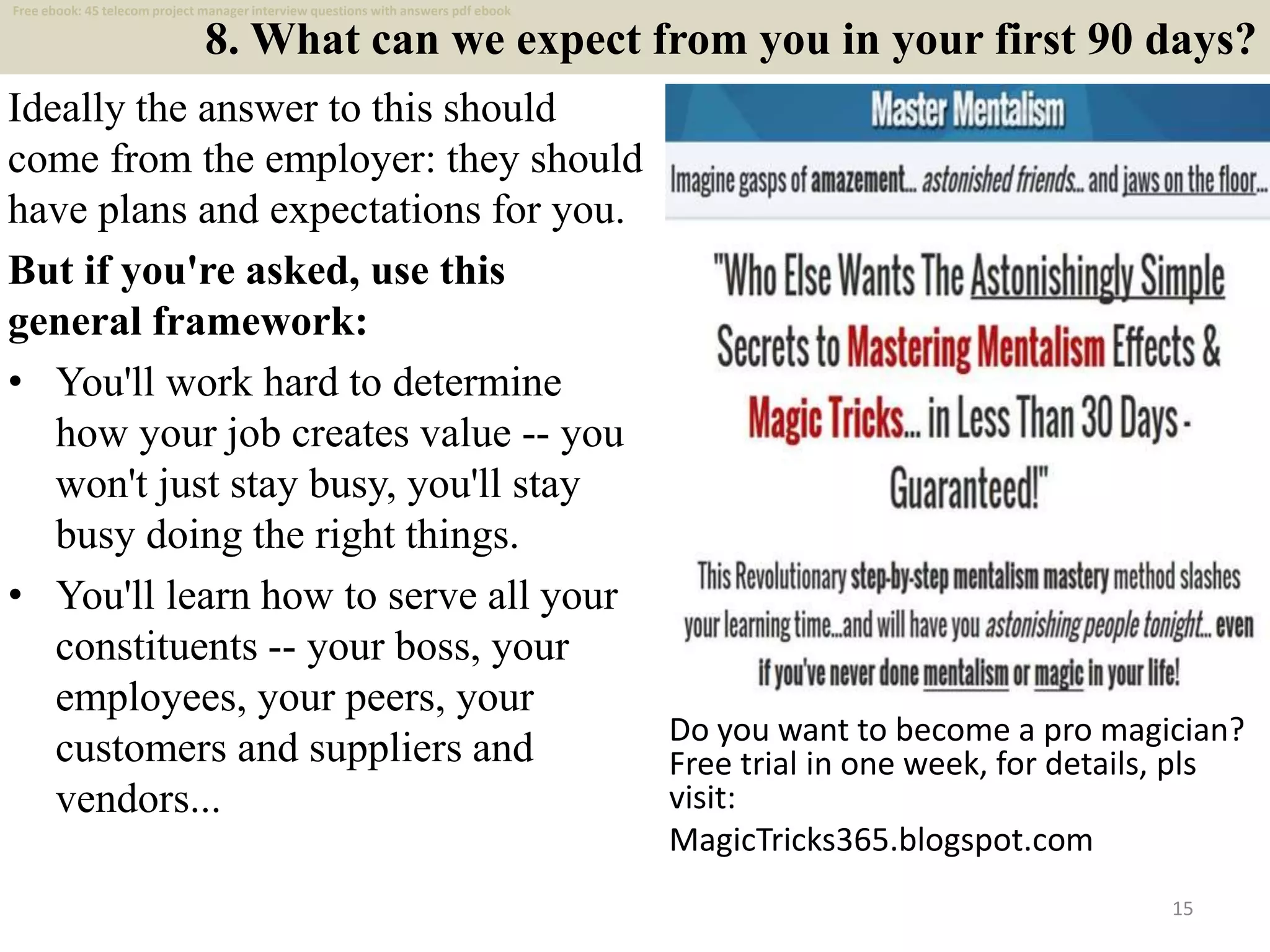8. What can we expect from you in your first 90 days?
Ideally the answer to this should
come from the employer: they should
have plans and expectations for you.
But if you're asked, use this
general framework:
• You'll work hard to determine
how your job creates value -- you
won't just stay busy, you'll stay
busy doing the right things.
• You'll learn how to serve all your
constituents -- your boss, your
employees, your peers, your
customers and suppliers and
vendors...
15
Do you want to become a pro magician?
Free trial in one week, for details, pls
visit:
MagicTricks365.blogspot.com
Free ebook: 45 telecom project manager interview questions with answers pdf ebook
 