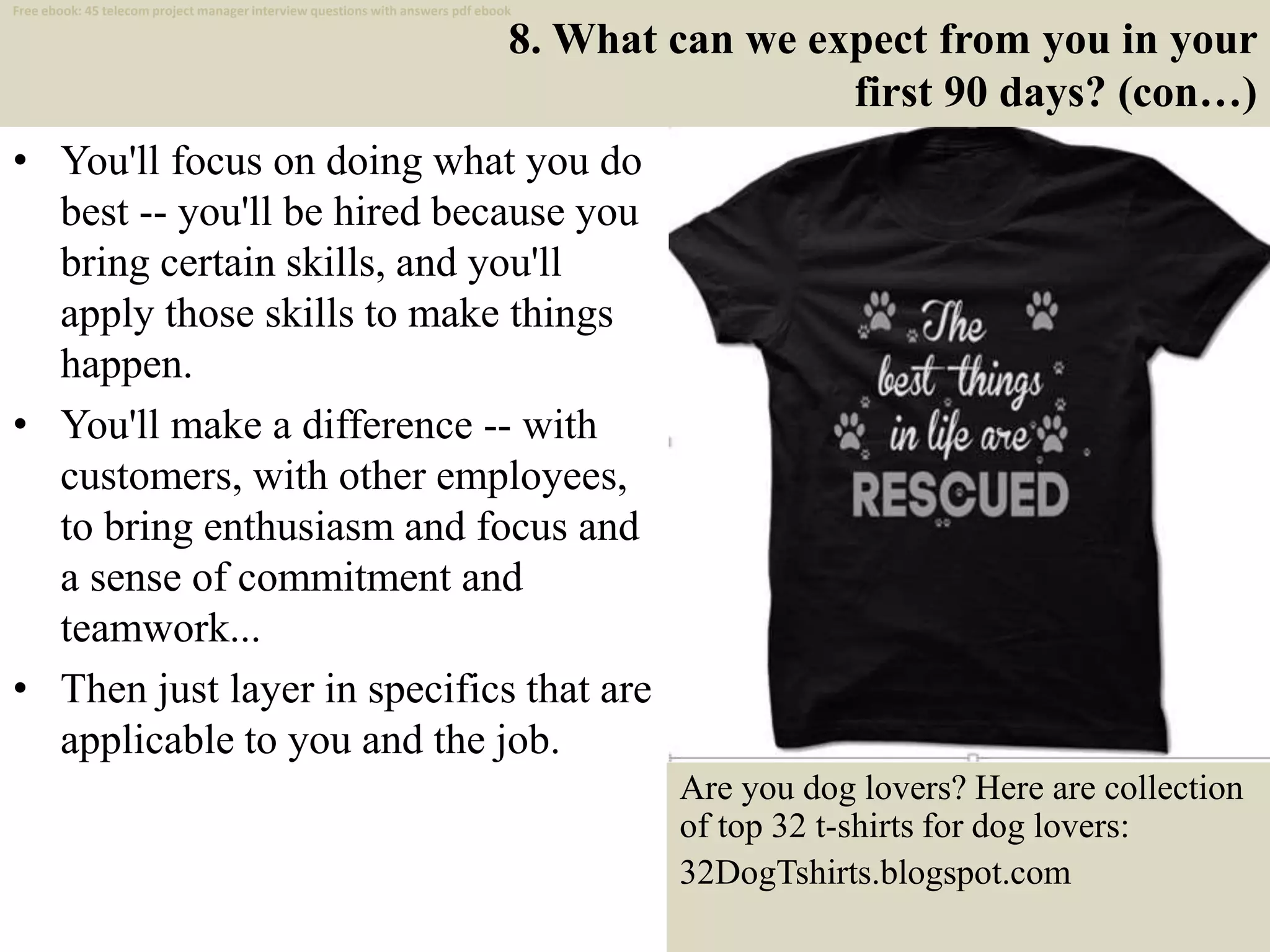 8. What can we expect from you in your
first 90 days? (con…)
• You'll focus on doing what you do
best -- you'll be hired because you
bring certain skills, and you'll
apply those skills to make things
happen.
• You'll make a difference -- with
customers, with other employees,
to bring enthusiasm and focus and
a sense of commitment and
teamwork...
• Then just layer in specifics that are
applicable to you and the job.
16
Are you dog lovers? Here are collection
of top 32 t-shirts for dog lovers:
32DogTshirts.blogspot.com
Free ebook: 45 telecom project manager interview questions with answers pdf ebook
 
