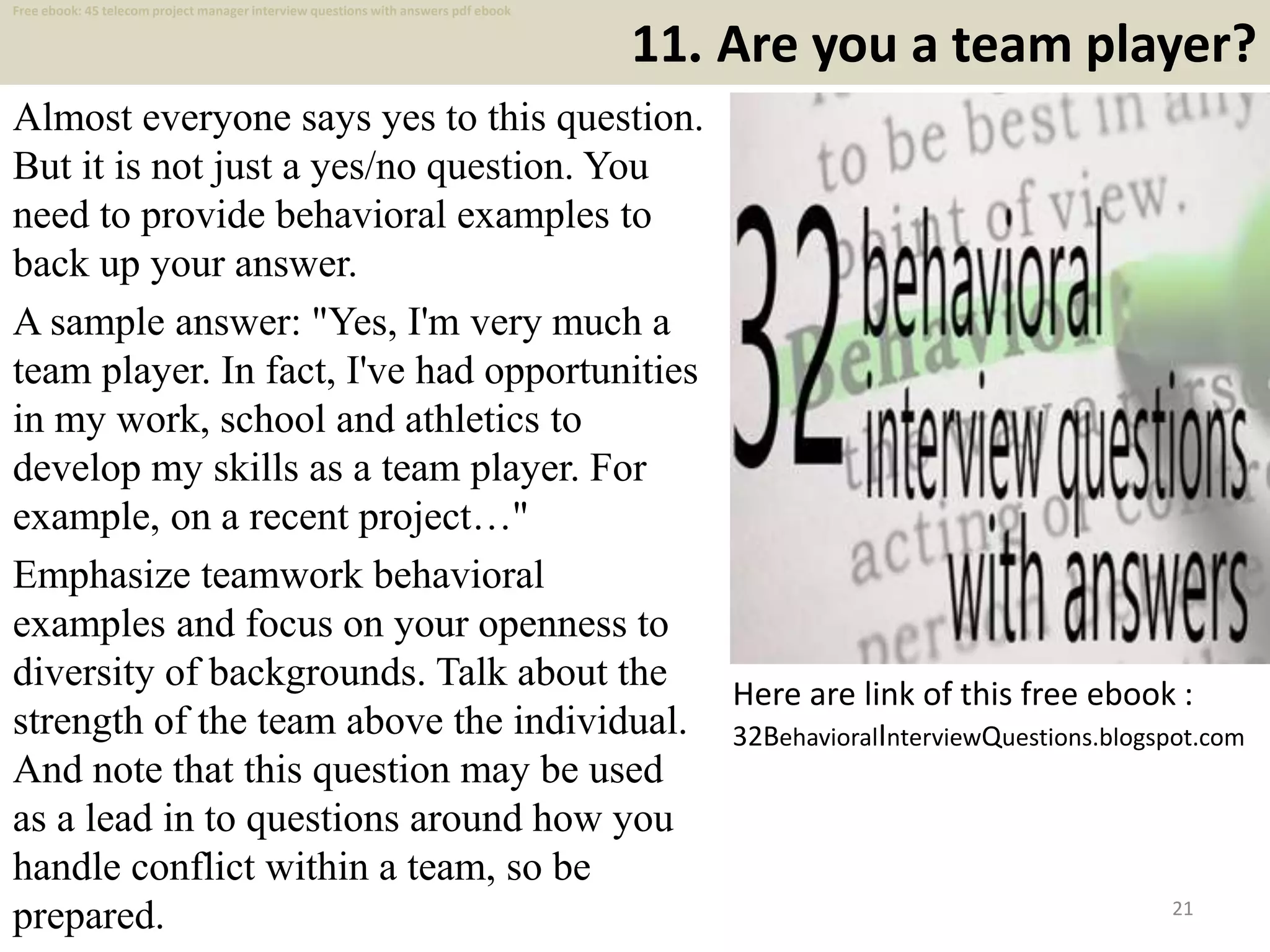 11. Are you a team player?
Almost everyone says yes to this question.
But it is not just a yes/no question. You
need to provide behavioral examples to
back up your answer.
A sample answer: "Yes, I'm very much a
team player. In fact, I've had opportunities
in my work, school and athletics to
develop my skills as a team player. For
example, on a recent project…"
Emphasize teamwork behavioral
examples and focus on your openness to
diversity of backgrounds. Talk about the
strength of the team above the individual.
And note that this question may be used
as a lead in to questions around how you
handle conflict within a team, so be
prepared. 21
Here are link of this free ebook :
32BehavioralInterviewQuestions.blogspot.com
Free ebook: 45 telecom project manager interview questions with answers pdf ebook
 
