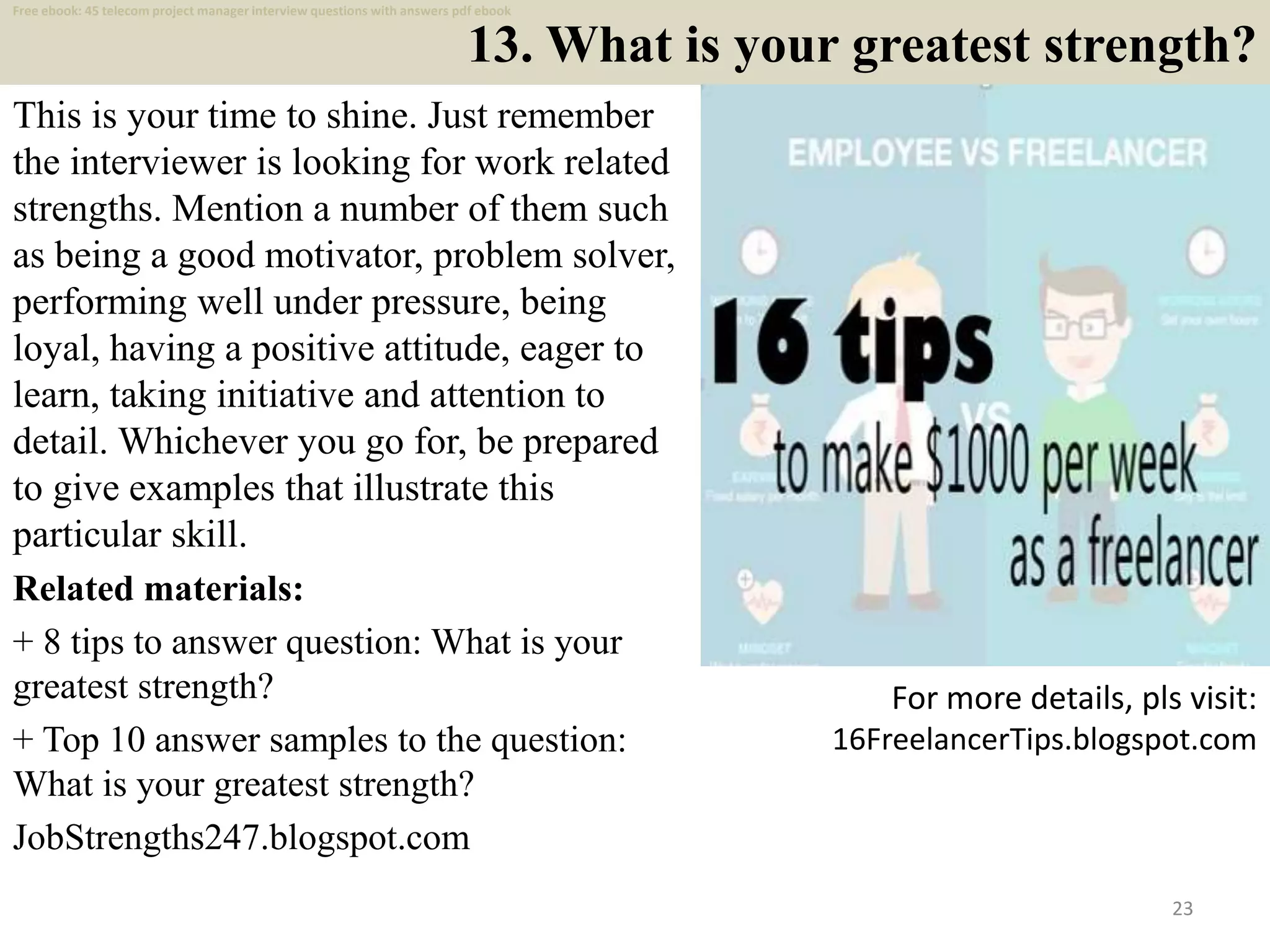 13. What is your greatest strength?
This is your time to shine. Just remember
the interviewer is looking for work related
strengths. Mention a number of them such
as being a good motivator, problem solver,
performing well under pressure, being
loyal, having a positive attitude, eager to
learn, taking initiative and attention to
detail. Whichever you go for, be prepared
to give examples that illustrate this
particular skill.
Related materials:
+ 8 tips to answer question: What is your
greatest strength?
+ Top 10 answer samples to the question:
What is your greatest strength?
JobStrengths247.blogspot.com
23
For more details, pls visit:
16FreelancerTips.blogspot.com
Free ebook: 45 telecom project manager interview questions with answers pdf ebook
 