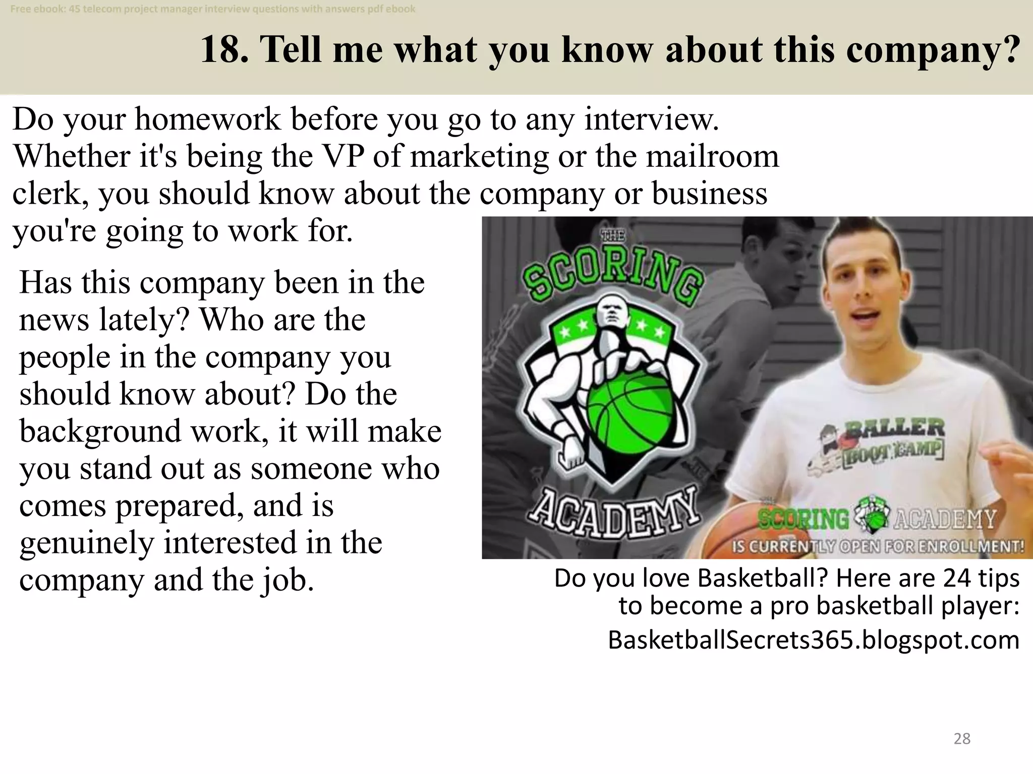 18. Tell me what you know about this company?
Do your homework before you go to any interview.
Whether it's being the VP of marketing or the mailroom
clerk, you should know about the company or business
you're going to work for.
28
Has this company been in the
news lately? Who are the
people in the company you
should know about? Do the
background work, it will make
you stand out as someone who
comes prepared, and is
genuinely interested in the
company and the job. Do you love Basketball? Here are 24 tips
to become a pro basketball player:
BasketballSecrets365.blogspot.com
Free ebook: 45 telecom project manager interview questions with answers pdf ebook
 