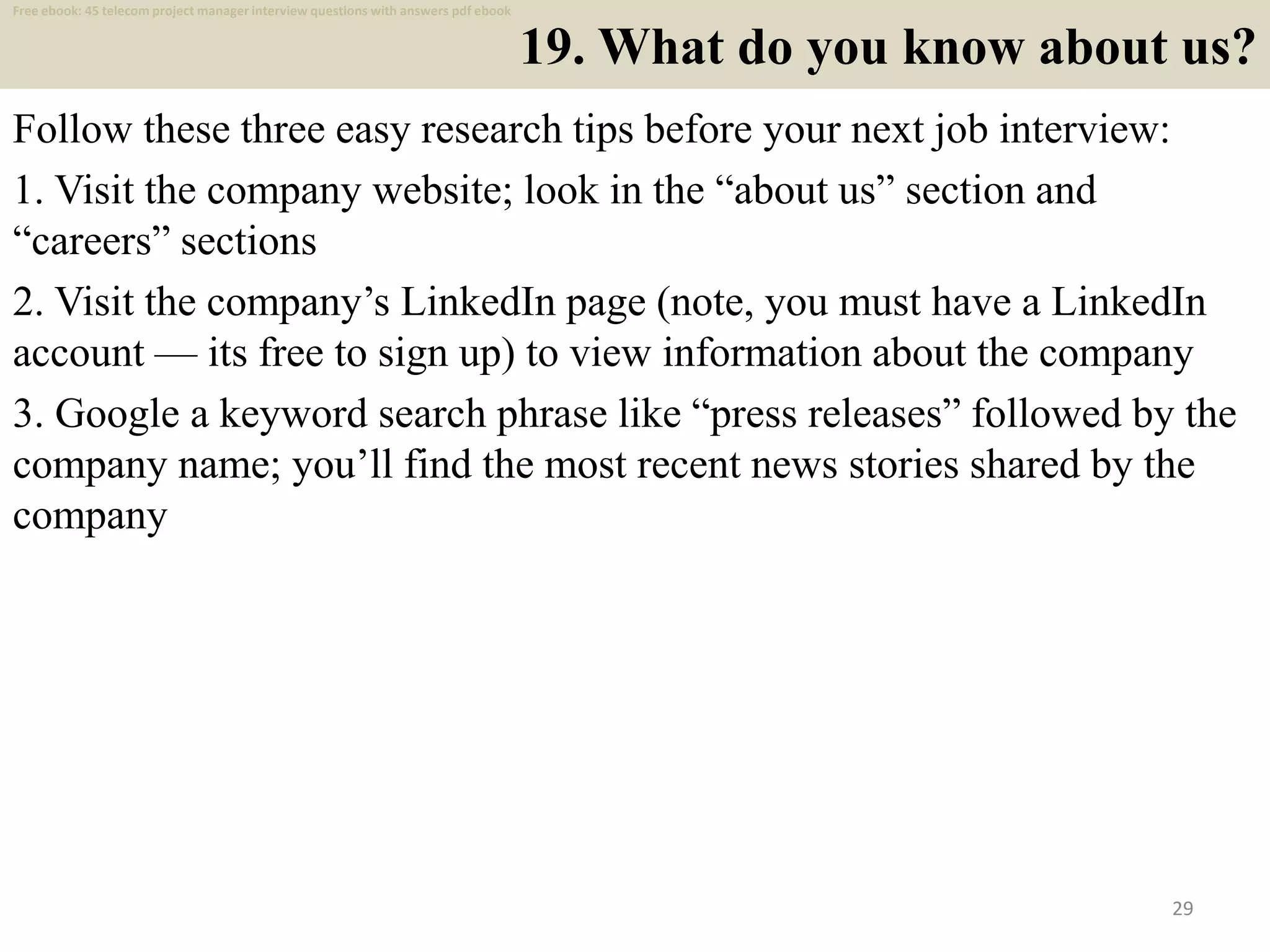 19. What do you know about us?
Follow these three easy research tips before your next job interview:
1. Visit the company website; look in the “about us” section and
“careers” sections
2. Visit the company’s LinkedIn page (note, you must have a LinkedIn
account — its free to sign up) to view information about the company
3. Google a keyword search phrase like “press releases” followed by the
company name; you’ll find the most recent news stories shared by the
company
29
Free ebook: 45 telecom project manager interview questions with answers pdf ebook
 