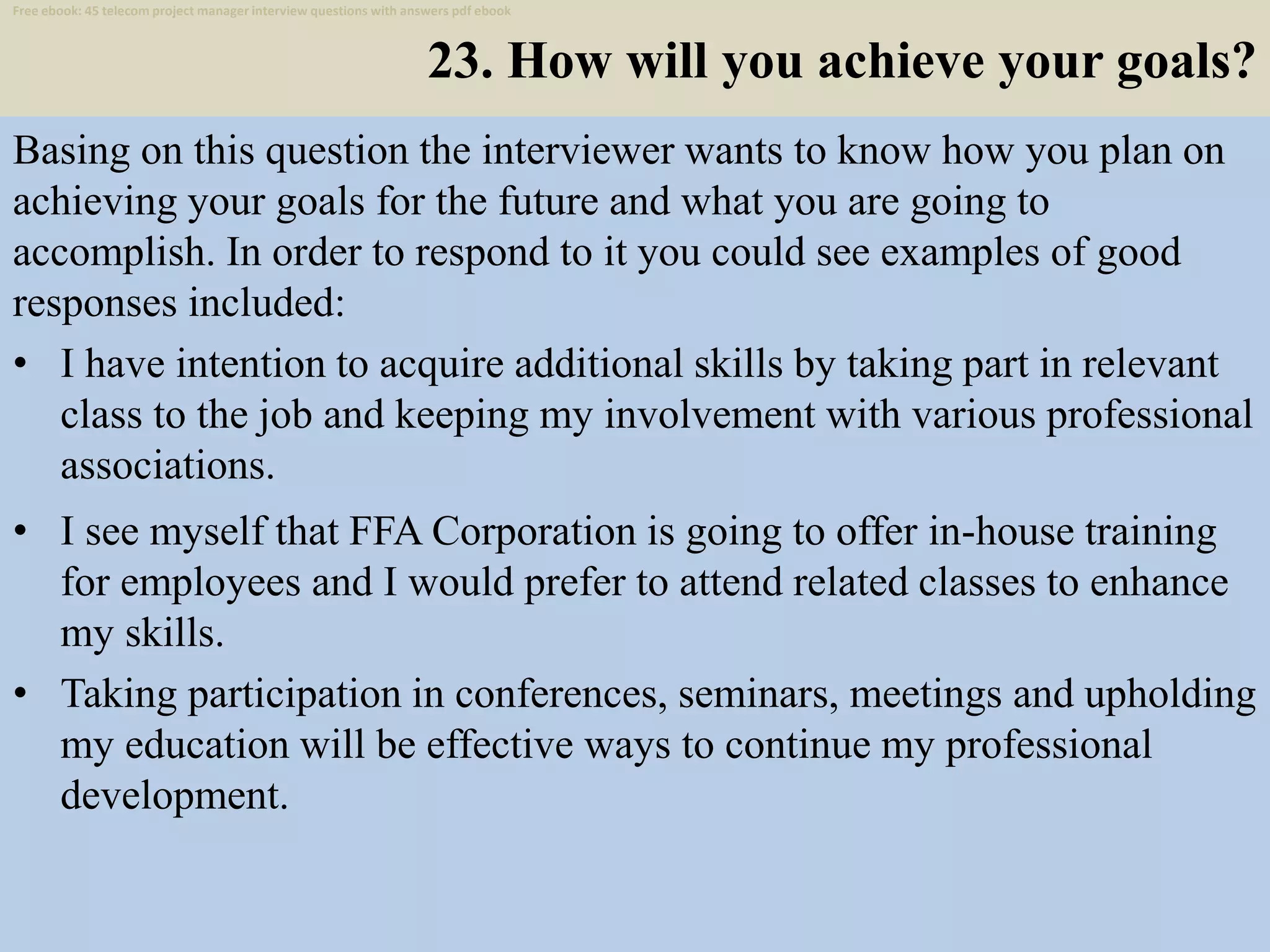 23. How will you achieve your goals?
Basing on this question the interviewer wants to know how you plan on
achieving your goals for the future and what you are going to
accomplish. In order to respond to it you could see examples of good
responses included:
• I have intention to acquire additional skills by taking part in relevant
class to the job and keeping my involvement with various professional
associations.
34
• I see myself that FFA Corporation is going to offer in-house training
for employees and I would prefer to attend related classes to enhance
my skills.
• Taking participation in conferences, seminars, meetings and upholding
my education will be effective ways to continue my professional
development.
Free ebook: 45 telecom project manager interview questions with answers pdf ebook
 