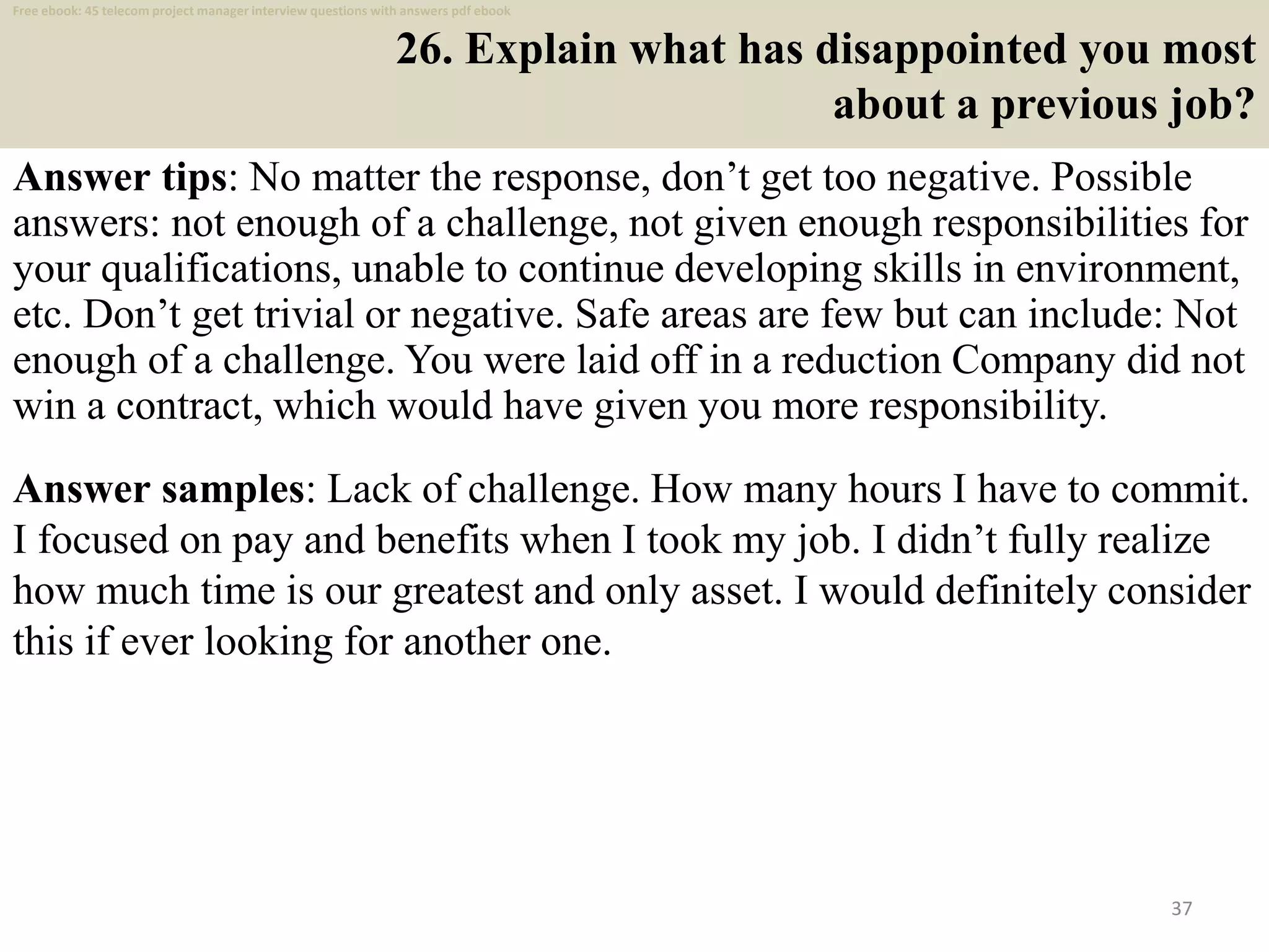 26. Explain what has disappointed you most
about a previous job?
Answer tips: No matter the response, don’t get too negative. Possible
answers: not enough of a challenge, not given enough responsibilities for
your qualifications, unable to continue developing skills in environment,
etc. Don’t get trivial or negative. Safe areas are few but can include: Not
enough of a challenge. You were laid off in a reduction Company did not
win a contract, which would have given you more responsibility.
37
Answer samples: Lack of challenge. How many hours I have to commit.
I focused on pay and benefits when I took my job. I didn’t fully realize
how much time is our greatest and only asset. I would definitely consider
this if ever looking for another one.
Free ebook: 45 telecom project manager interview questions with answers pdf ebook
 