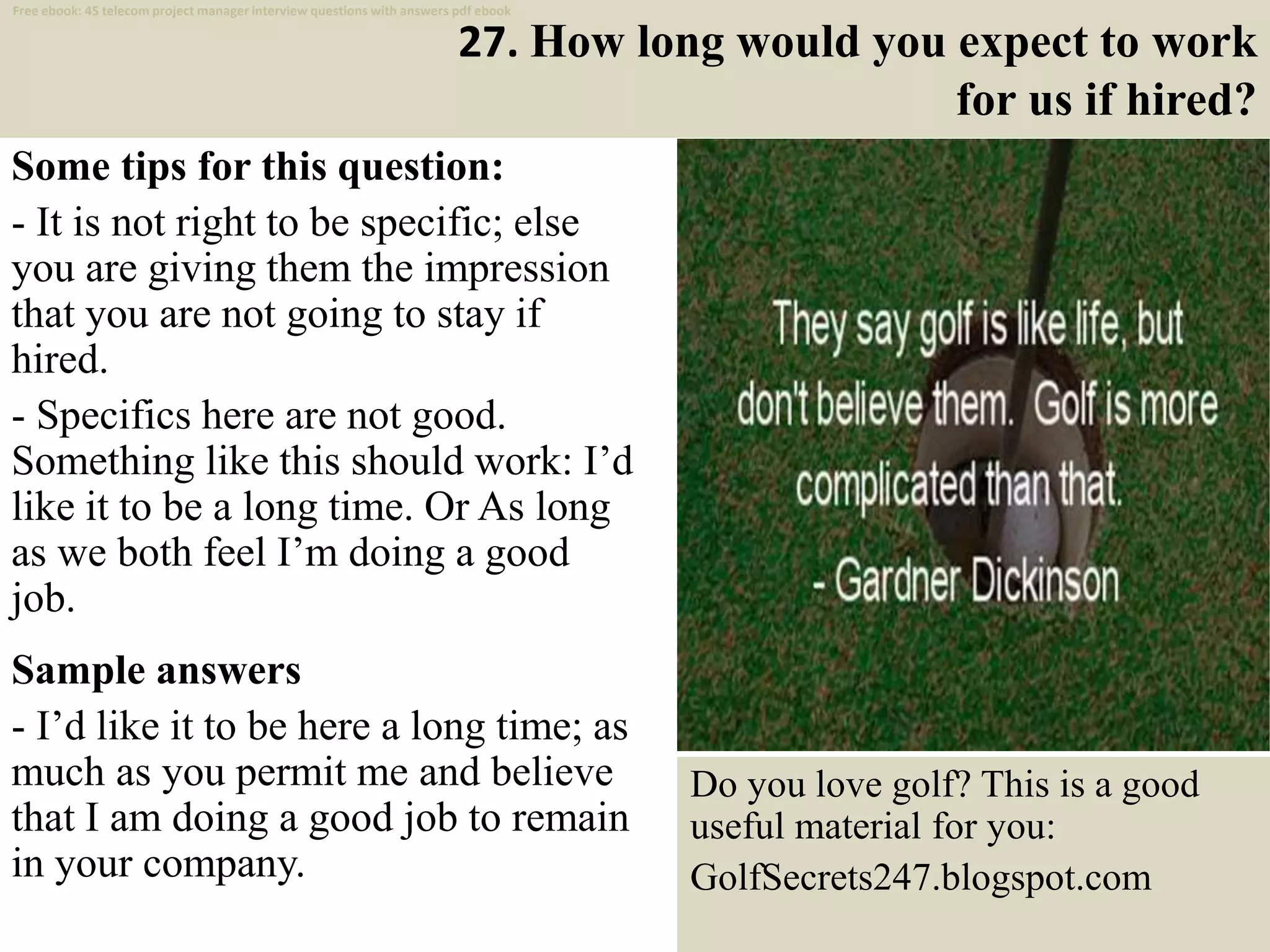 27. How long would you expect to work
for us if hired?
Some tips for this question:
- It is not right to be specific; else
you are giving them the impression
that you are not going to stay if
hired.
- Specifics here are not good.
Something like this should work: I’d
like it to be a long time. Or As long
as we both feel I’m doing a good
job.
Sample answers
- I’d like it to be here a long time; as
much as you permit me and believe
that I am doing a good job to remain
in your company.
38
Do you love golf? This is a good
useful material for you:
GolfSecrets247.blogspot.com
Free ebook: 45 telecom project manager interview questions with answers pdf ebook
 