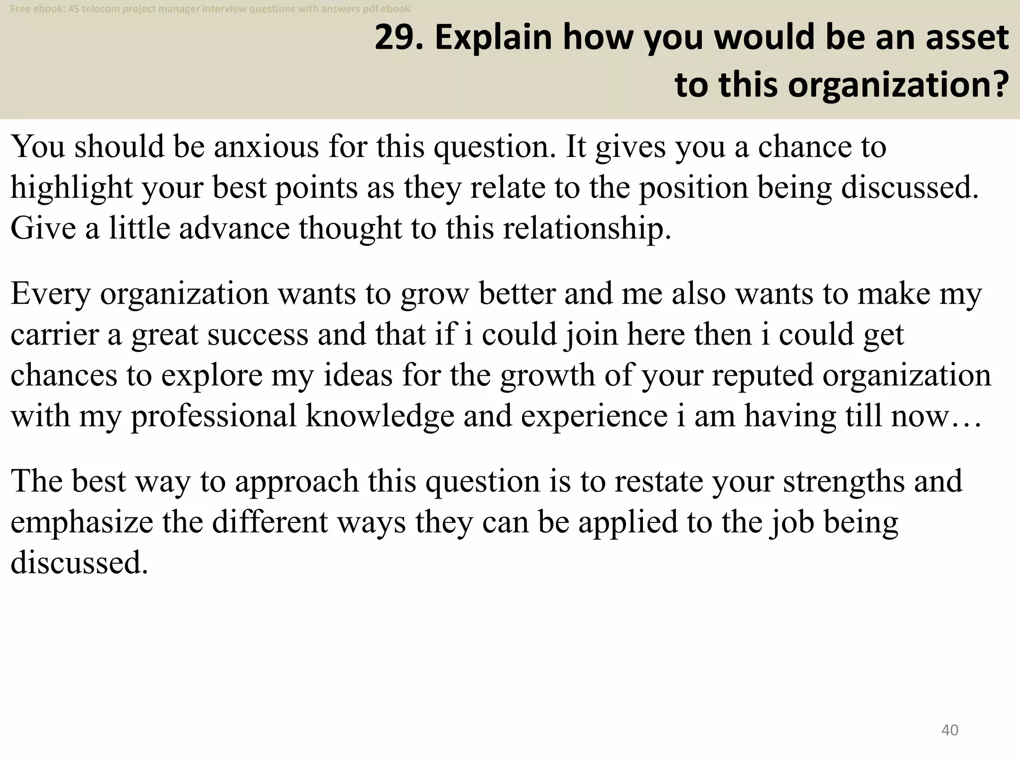 29. Explain how you would be an asset
to this organization?
You should be anxious for this question. It gives you a chance to
highlight your best points as they relate to the position being discussed.
Give a little advance thought to this relationship.
Every organization wants to grow better and me also wants to make my
carrier a great success and that if i could join here then i could get
chances to explore my ideas for the growth of your reputed organization
with my professional knowledge and experience i am having till now…
The best way to approach this question is to restate your strengths and
emphasize the different ways they can be applied to the job being
discussed.
40
Free ebook: 45 telecom project manager interview questions with answers pdf ebook
 