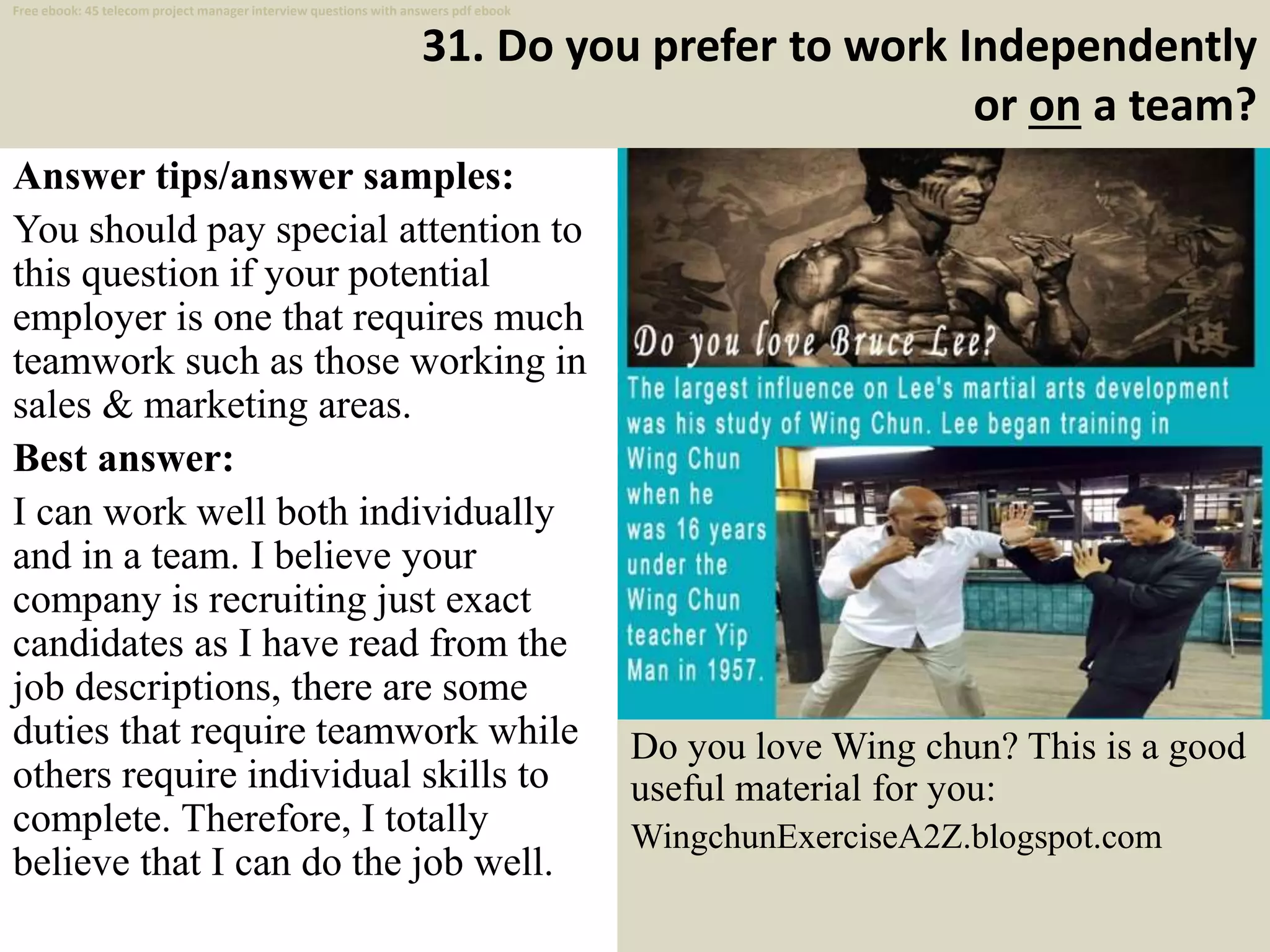 31. Do you prefer to work Independently
or on a team?
Answer tips/answer samples:
You should pay special attention to
this question if your potential
employer is one that requires much
teamwork such as those working in
sales & marketing areas.
Best answer:
I can work well both individually
and in a team. I believe your
company is recruiting just exact
candidates as I have read from the
job descriptions, there are some
duties that require teamwork while
others require individual skills to
complete. Therefore, I totally
believe that I can do the job well.
42
Do you love Wing chun? This is a good
useful material for you:
WingchunExerciseA2Z.blogspot.com
Free ebook: 45 telecom project manager interview questions with answers pdf ebook
 