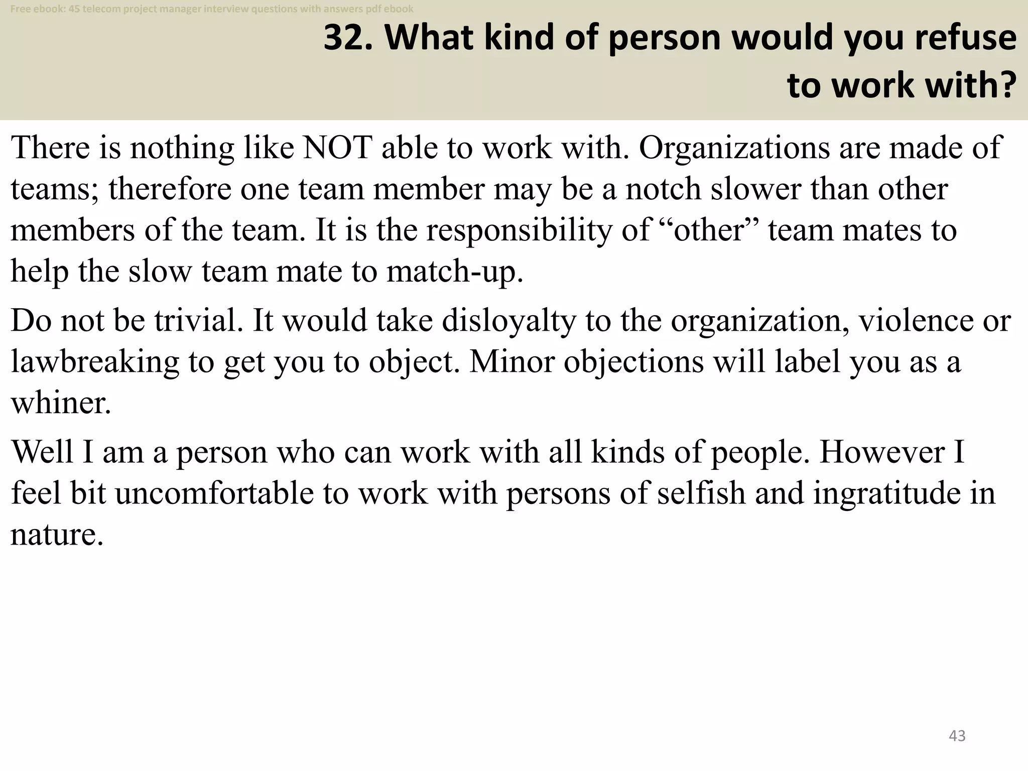 32. What kind of person would you refuse
to work with?
There is nothing like NOT able to work with. Organizations are made of
teams; therefore one team member may be a notch slower than other
members of the team. It is the responsibility of “other” team mates to
help the slow team mate to match-up.
Do not be trivial. It would take disloyalty to the organization, violence or
lawbreaking to get you to object. Minor objections will label you as a
whiner.
Well I am a person who can work with all kinds of people. However I
feel bit uncomfortable to work with persons of selfish and ingratitude in
nature.
43
Free ebook: 45 telecom project manager interview questions with answers pdf ebook
 