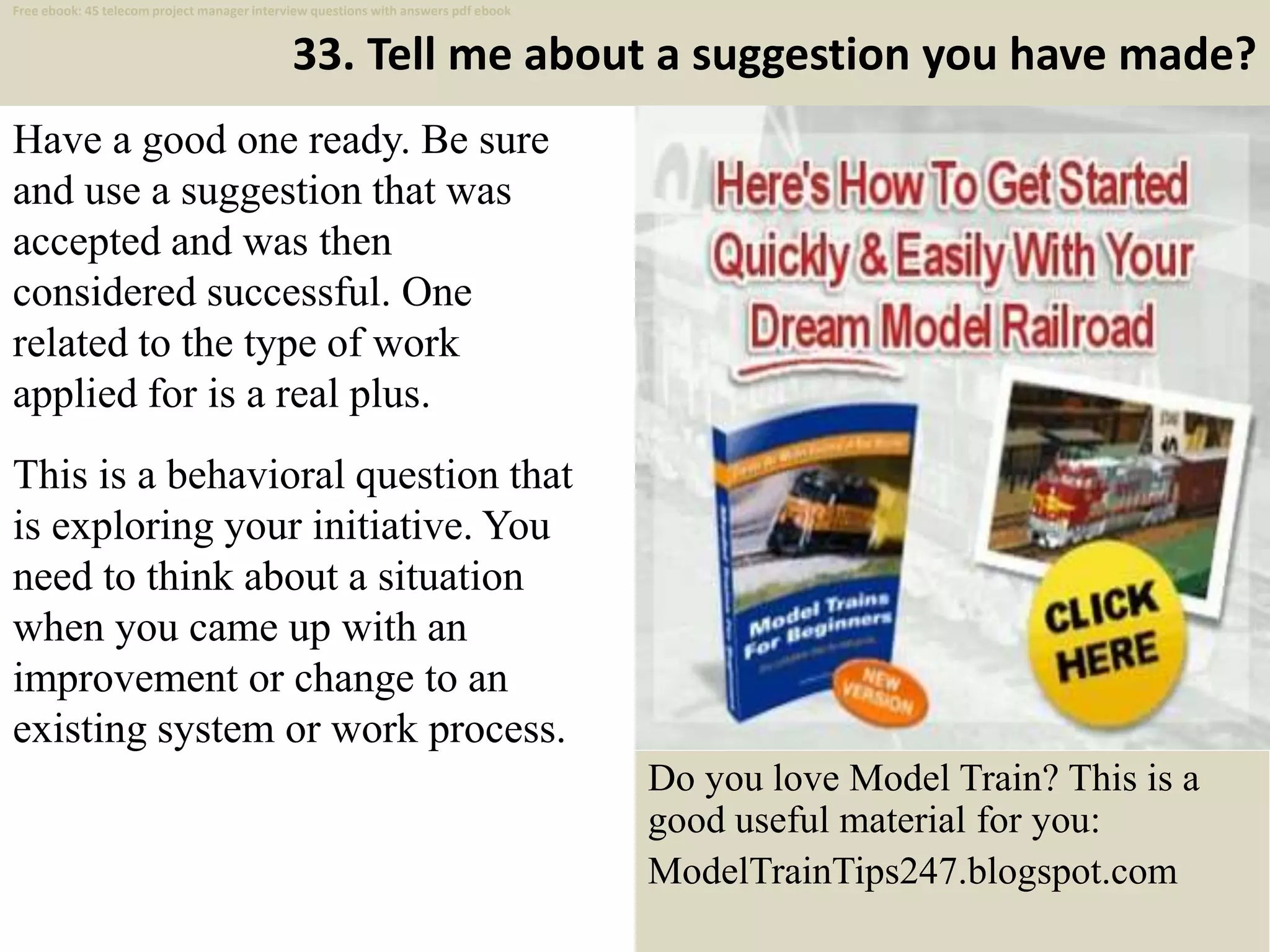 33. Tell me about a suggestion you have made?
Have a good one ready. Be sure
and use a suggestion that was
accepted and was then
considered successful. One
related to the type of work
applied for is a real plus.
This is a behavioral question that
is exploring your initiative. You
need to think about a situation
when you came up with an
improvement or change to an
existing system or work process.
44
Do you love Model Train? This is a
good useful material for you:
ModelTrainTips247.blogspot.com
Free ebook: 45 telecom project manager interview questions with answers pdf ebook
 