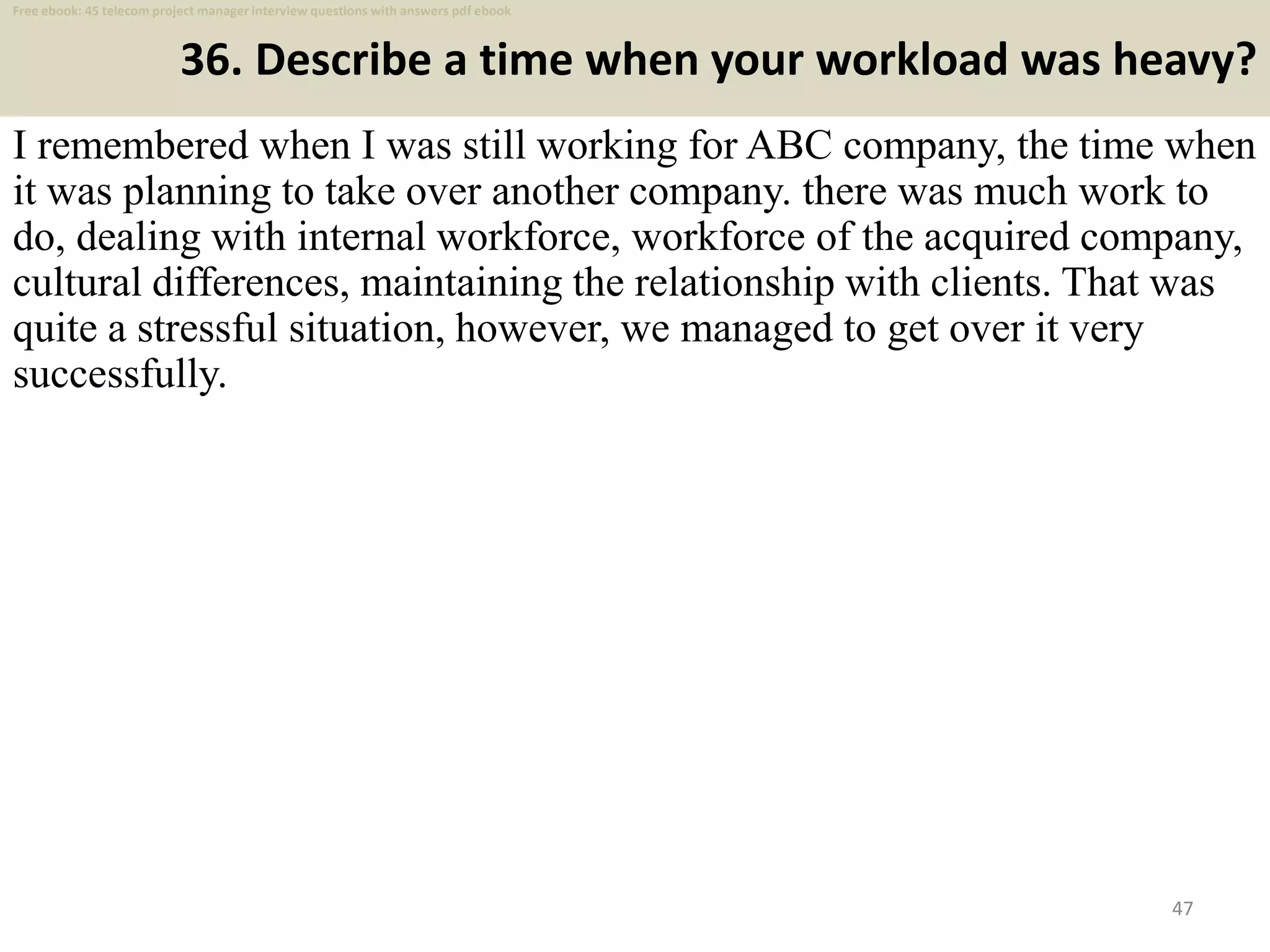 36. Describe a time when your workload was heavy?
I remembered when I was still working for ABC company, the time when
it was planning to take over another company. there was much work to
do, dealing with internal workforce, workforce of the acquired company,
cultural differences, maintaining the relationship with clients. That was
quite a stressful situation, however, we managed to get over it very
successfully.
47
Free ebook: 45 telecom project manager interview questions with answers pdf ebook
 