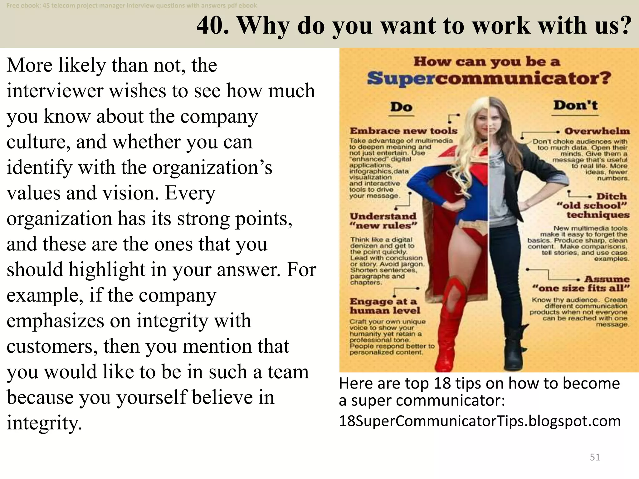 40. Why do you want to work with us?
51
More likely than not, the
interviewer wishes to see how much
you know about the company
culture, and whether you can
identify with the organization’s
values and vision. Every
organization has its strong points,
and these are the ones that you
should highlight in your answer. For
example, if the company
emphasizes on integrity with
customers, then you mention that
you would like to be in such a team
because you yourself believe in
integrity.
Here are top 18 tips on how to become
a super communicator:
18SuperCommunicatorTips.blogspot.com
Free ebook: 45 telecom project manager interview questions with answers pdf ebook
 