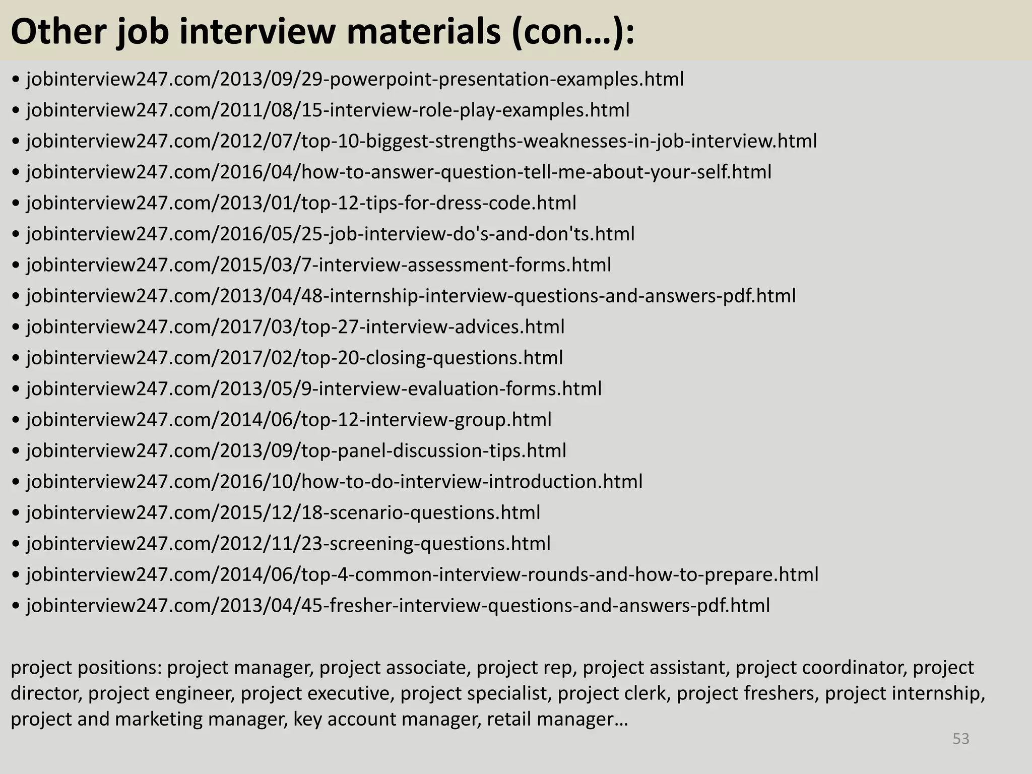 Other job interview materials (con…):
• jobinterview247.com/2013/09/29-powerpoint-presentation-examples.html
• jobinterview247.com/2011/08/15-interview-role-play-examples.html
• jobinterview247.com/2012/07/top-10-biggest-strengths-weaknesses-in-job-interview.html
• jobinterview247.com/2016/04/how-to-answer-question-tell-me-about-your-self.html
• jobinterview247.com/2013/01/top-12-tips-for-dress-code.html
• jobinterview247.com/2016/05/25-job-interview-do's-and-don'ts.html
• jobinterview247.com/2015/03/7-interview-assessment-forms.html
• jobinterview247.com/2013/04/48-internship-interview-questions-and-answers-pdf.html
• jobinterview247.com/2017/03/top-27-interview-advices.html
• jobinterview247.com/2017/02/top-20-closing-questions.html
• jobinterview247.com/2013/05/9-interview-evaluation-forms.html
• jobinterview247.com/2014/06/top-12-interview-group.html
• jobinterview247.com/2013/09/top-panel-discussion-tips.html
• jobinterview247.com/2016/10/how-to-do-interview-introduction.html
• jobinterview247.com/2015/12/18-scenario-questions.html
• jobinterview247.com/2012/11/23-screening-questions.html
• jobinterview247.com/2014/06/top-4-common-interview-rounds-and-how-to-prepare.html
• jobinterview247.com/2013/04/45-fresher-interview-questions-and-answers-pdf.html
project positions: project manager, project associate, project rep, project assistant, project coordinator, project
director, project engineer, project executive, project specialist, project clerk, project freshers, project internship,
project and marketing manager, key account manager, retail manager…
53
 