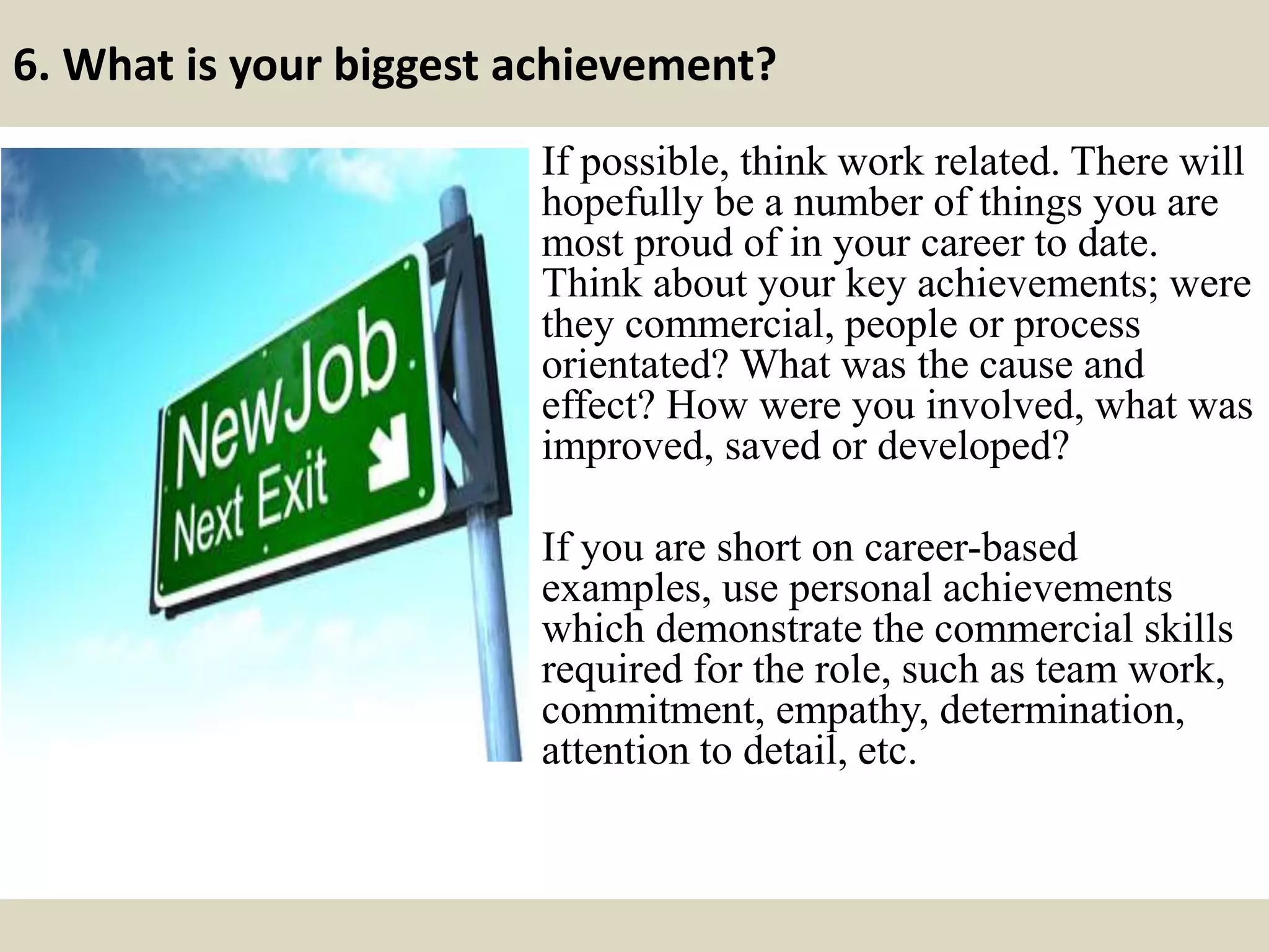 6. What is your biggest achievement?
If possible, think work related. There will
hopefully be a number of things you are
most proud of in your career to date.
Think about your key achievements; were
they commercial, people or process
orientated? What was the cause and
effect? How were you involved, what was
improved, saved or developed?
If you are short on career-based
examples, use personal achievements
which demonstrate the commercial skills
required for the role, such as team work,
commitment, empathy, determination,
attention to detail, etc.
 