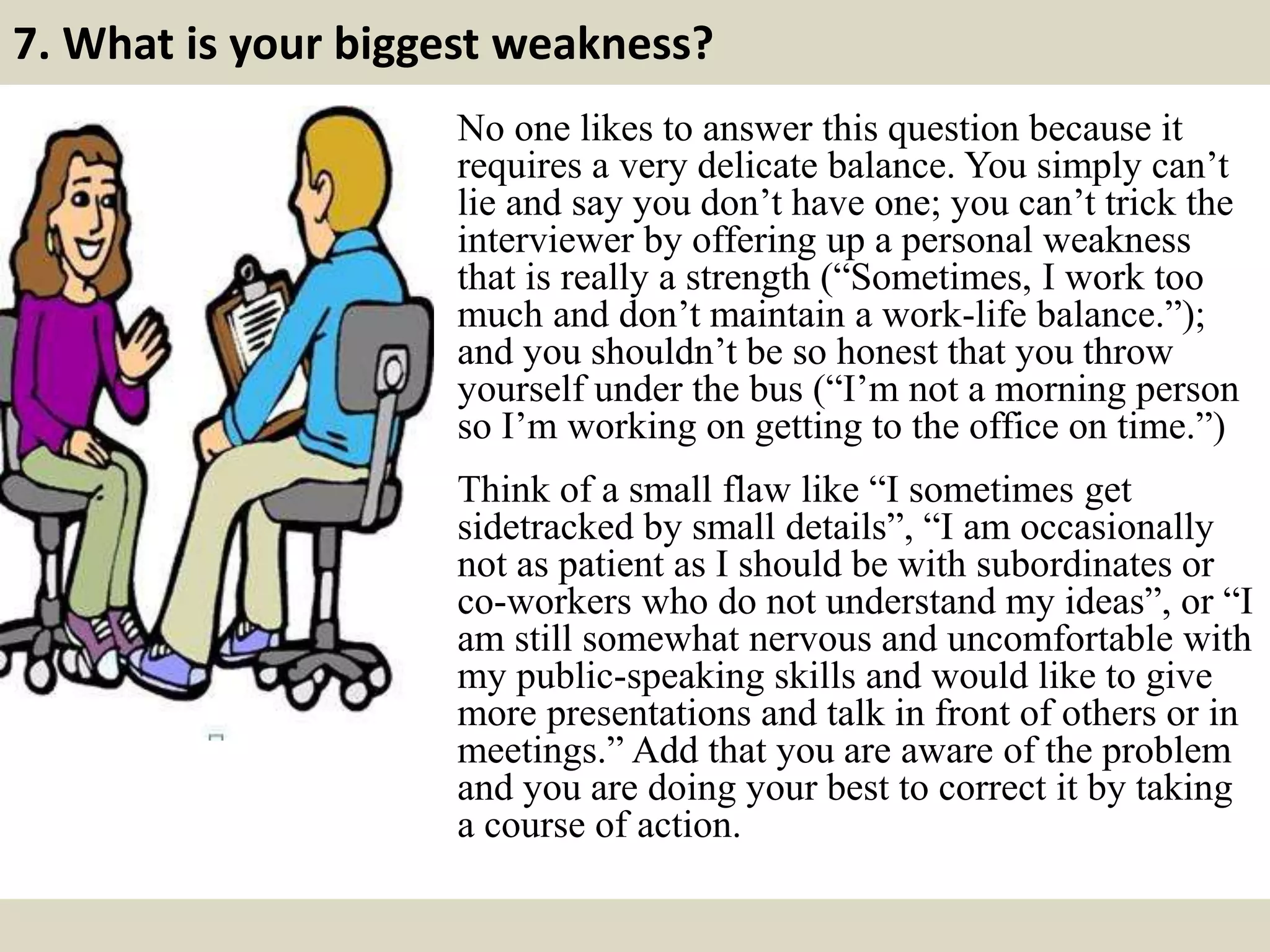 7. What is your biggest weakness?
No one likes to answer this question because it
requires a very delicate balance. You simply can’t
lie and say you don’t have one; you can’t trick the
interviewer by offering up a personal weakness
that is really a strength (“Sometimes, I work too
much and don’t maintain a work-life balance.”);
and you shouldn’t be so honest that you throw
yourself under the bus (“I’m not a morning person
so I’m working on getting to the office on time.”)
Think of a small flaw like “I sometimes get
sidetracked by small details”, “I am occasionally
not as patient as I should be with subordinates or
co-workers who do not understand my ideas”, or “I
am still somewhat nervous and uncomfortable with
my public-speaking skills and would like to give
more presentations and talk in front of others or in
meetings.” Add that you are aware of the problem
and you are doing your best to correct it by taking
a course of action.
 