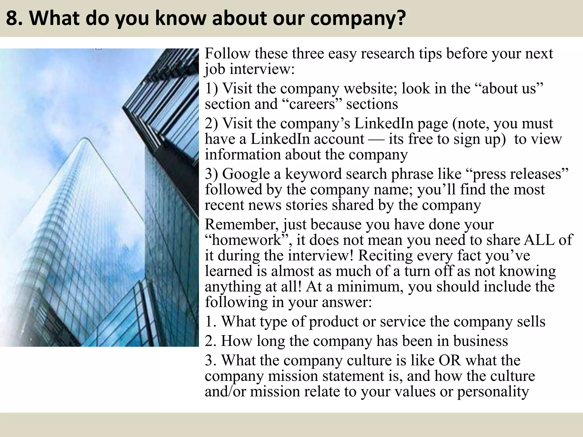8. What do you know about our company?
Follow these three easy research tips before your next
job interview:
1) Visit the company website; look in the “about us”
section and “careers” sections
2) Visit the company’s LinkedIn page (note, you must
have a LinkedIn account — its free to sign up) to view
information about the company
3) Google a keyword search phrase like “press releases”
followed by the company name; you’ll find the most
recent news stories shared by the company
Remember, just because you have done your
“homework”, it does not mean you need to share ALL of
it during the interview! Reciting every fact you’ve
learned is almost as much of a turn off as not knowing
anything at all! At a minimum, you should include the
following in your answer:
1. What type of product or service the company sells
2. How long the company has been in business
3. What the company culture is like OR what the
company mission statement is, and how the culture
and/or mission relate to your values or personality
 
