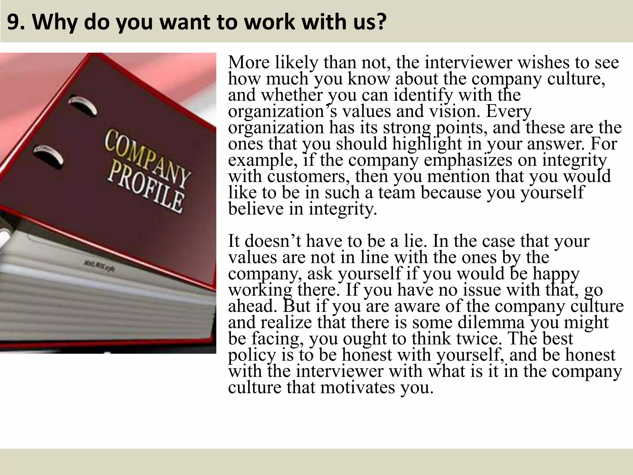 9. Why do you want to work with us?
More likely than not, the interviewer wishes to see
how much you know about the company culture,
and whether you can identify with the
organization’s values and vision. Every
organization has its strong points, and these are the
ones that you should highlight in your answer. For
example, if the company emphasizes on integrity
with customers, then you mention that you would
like to be in such a team because you yourself
believe in integrity.
It doesn’t have to be a lie. In the case that your
values are not in line with the ones by the
company, ask yourself if you would be happy
working there. If you have no issue with that, go
ahead. But if you are aware of the company culture
and realize that there is some dilemma you might
be facing, you ought to think twice. The best
policy is to be honest with yourself, and be honest
with the interviewer with what is it in the company
culture that motivates you.
 