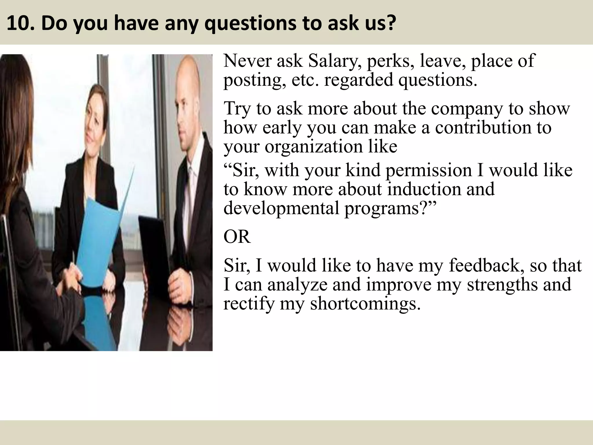 10. Do you have any questions to ask us?
Never ask Salary, perks, leave, place of
posting, etc. regarded questions.
Try to ask more about the company to show
how early you can make a contribution to
your organization like
“Sir, with your kind permission I would like
to know more about induction and
developmental programs?”
OR
Sir, I would like to have my feedback, so that
I can analyze and improve my strengths and
rectify my shortcomings.
 