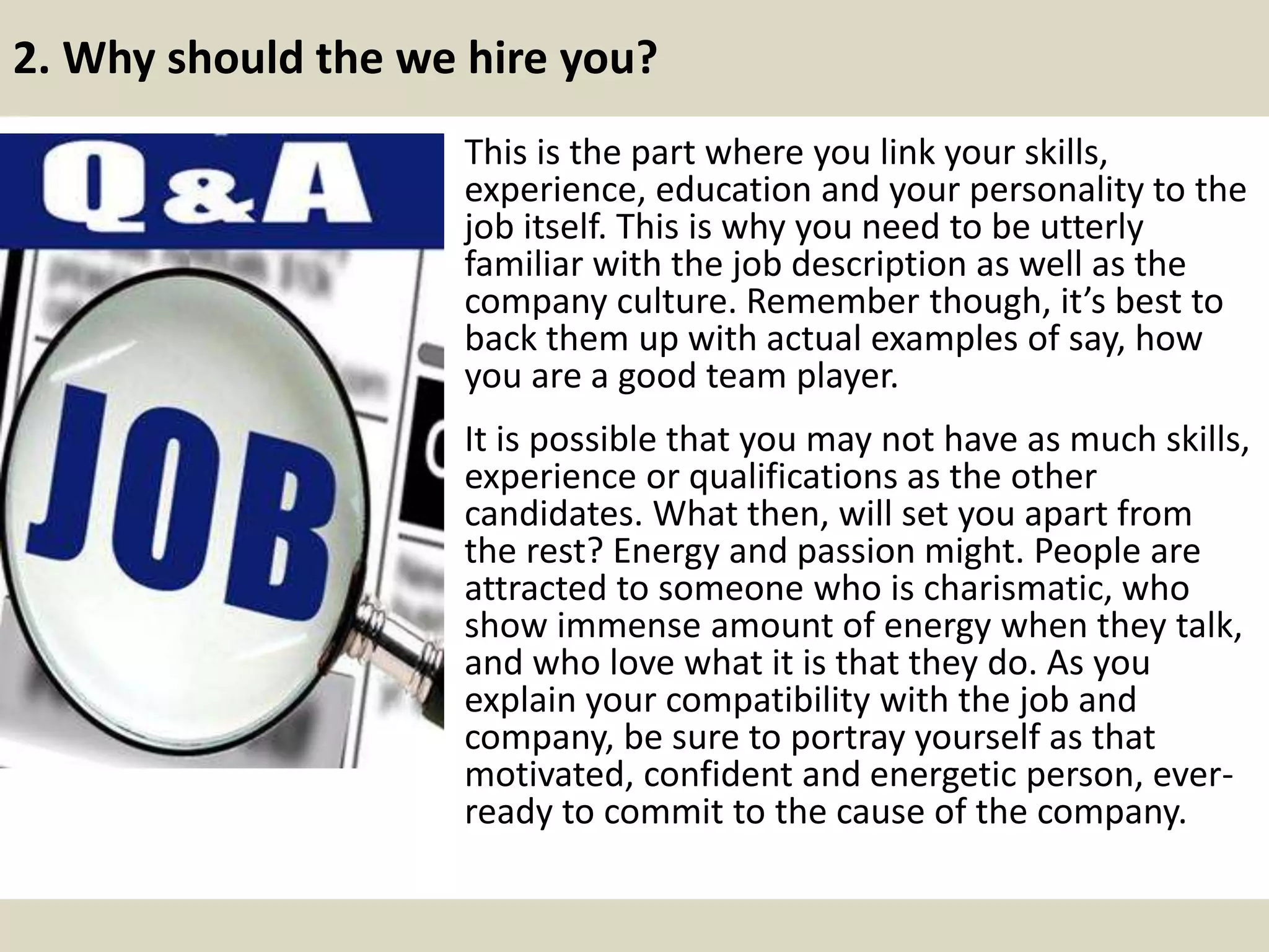 2. Why should the we hire you?
This is the part where you link your skills,
experience, education and your personality to the
job itself. This is why you need to be utterly
familiar with the job description as well as the
company culture. Remember though, it’s best to
back them up with actual examples of say, how
you are a good team player.
It is possible that you may not have as much skills,
experience or qualifications as the other
candidates. What then, will set you apart from
the rest? Energy and passion might. People are
attracted to someone who is charismatic, who
show immense amount of energy when they talk,
and who love what it is that they do. As you
explain your compatibility with the job and
company, be sure to portray yourself as that
motivated, confident and energetic person, ever-
ready to commit to the cause of the company.
 