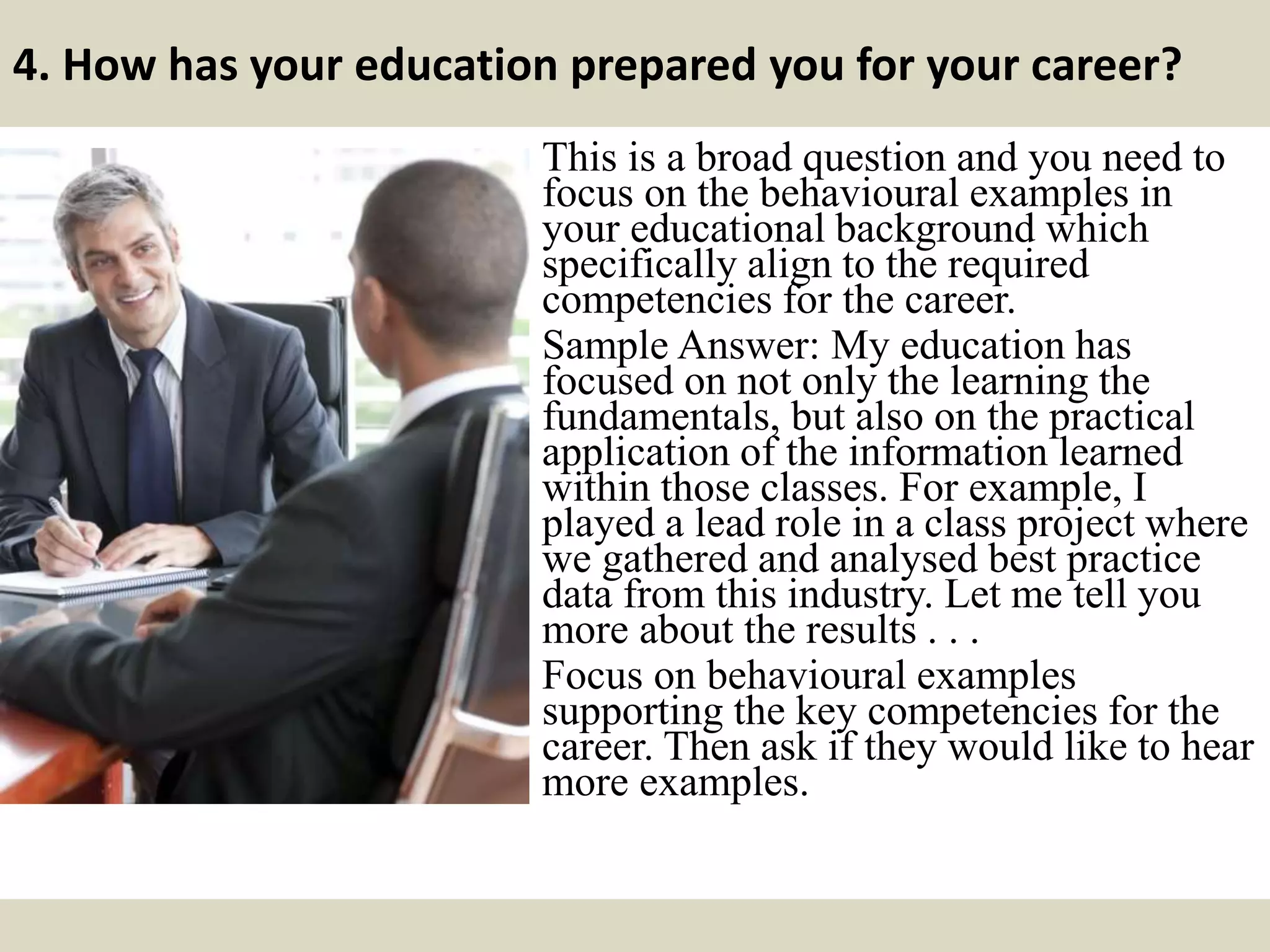 4. How has your education prepared you for your career?
This is a broad question and you need to
focus on the behavioural examples in
your educational background which
specifically align to the required
competencies for the career.
Sample Answer: My education has
focused on not only the learning the
fundamentals, but also on the practical
application of the information learned
within those classes. For example, I
played a lead role in a class project where
we gathered and analysed best practice
data from this industry. Let me tell you
more about the results . . .
Focus on behavioural examples
supporting the key competencies for the
career. Then ask if they would like to hear
more examples.
 