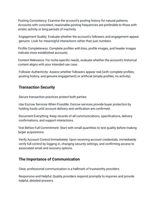 Posting Consistency: Examine the account's posting history for natural patterns.
Accounts with consistent, reasonable posting frequencies are preferable to those with
erratic activity or long periods of inactivity.
Engagement Quality: Evaluate whether the account's followers and engagement appear
genuine. Look for meaningful interactions rather than just numbers.
Profile Completeness: Complete profiles with bios, profile images, and header images
indicate more established accounts.
Content Relevance: For niche-specific needs, evaluate whether the account's historical
content aligns with your intended use case.
Follower Authenticity: Assess whether followers appear real (with complete profiles,
posting history, and genuine engagement) or artificial (empty profiles, no activity).
Transaction Security
Secure transaction practices protect both parties:
Use Escrow Services When Possible: Escrow services provide buyer protection by
holding funds until account delivery and verification are confirmed.
Document Everything: Keep records of all communications, specifications, delivery
confirmations, and support interactions.
Test Before Full Commitment: Start with small quantities to test quality before making
larger acquisitions.
Verify Account Control Immediately: Upon receiving account credentials, immediately
verify full control by logging in, changing security settings, and confirming access to
associated email and recovery options.
The Importance of Communication
Clear, professional communication is a hallmark of trustworthy providers:
Responsive and Helpful: Quality providers respond promptly to inquiries and provide
helpful, detailed answers.
 