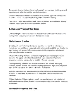 Transparent About Limitations: Honest sellers clearly communicate what they can and
cannot provide, rather than making unrealistic promises.
Educational Approach: The best sources take an educational approach, helping users
understand how to use accounts effectively and maintain their stability.
Clear Terms: Legitimate providers clearly communicate their terms, including delivery
timelines, support policies, and any guarantees offered.
5. Business/Practical Use Cases
Understanding the practical applications of established Twitter accounts helps users
identify which account types best serve their specific needs.
Marketing and Branding
Brand Launch and Positioning: Companies launching new brands or entering new
markets can use established accounts to achieve immediate credibility and visibility. An
aged account with relevant followers provides instant brand positioning that would
otherwise take months to develop.
Influencer Marketing: Marketing agencies managing influencer campaigns require
accounts that appear authentic and established. Aged accounts with genuine
engagement patterns are essential for credible influencer presence.
Campaign Testing: Marketers use multiple accounts to test different messaging
strategies, content formats, and audience targeting approaches. Aged accounts provide
more reliable test results due to their established trust scores.
Multi-Brand Management: Agencies managing multiple client brands require separate
accounts for each brand. Aged accounts for each brand maintain separation and
credibility.
Affiliate Marketing: Affiliate marketers benefit from aged accounts with established
audiences in specific niches, allowing them to promote products to receptive audiences
immediately.
Business Development and Sales
 
