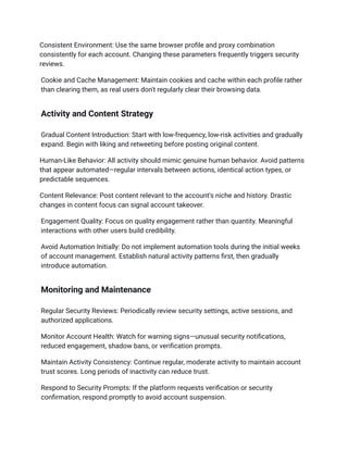 Consistent Environment: Use the same browser profile and proxy combination
consistently for each account. Changing these parameters frequently triggers security
reviews.
Cookie and Cache Management: Maintain cookies and cache within each profile rather
than clearing them, as real users don't regularly clear their browsing data.
Activity and Content Strategy
Gradual Content Introduction: Start with low-frequency, low-risk activities and gradually
expand. Begin with liking and retweeting before posting original content.
Human-Like Behavior: All activity should mimic genuine human behavior. Avoid patterns
that appear automated—regular intervals between actions, identical action types, or
predictable sequences.
Content Relevance: Post content relevant to the account's niche and history. Drastic
changes in content focus can signal account takeover.
Engagement Quality: Focus on quality engagement rather than quantity. Meaningful
interactions with other users build credibility.
Avoid Automation Initially: Do not implement automation tools during the initial weeks
of account management. Establish natural activity patterns first, then gradually
introduce automation.
Monitoring and Maintenance
Regular Security Reviews: Periodically review security settings, active sessions, and
authorized applications.
Monitor Account Health: Watch for warning signs—unusual security notifications,
reduced engagement, shadow bans, or verification prompts.
Maintain Activity Consistency: Continue regular, moderate activity to maintain account
trust scores. Long periods of inactivity can reduce trust.
Respond to Security Prompts: If the platform requests verification or security
confirmation, respond promptly to avoid account suspension.
 