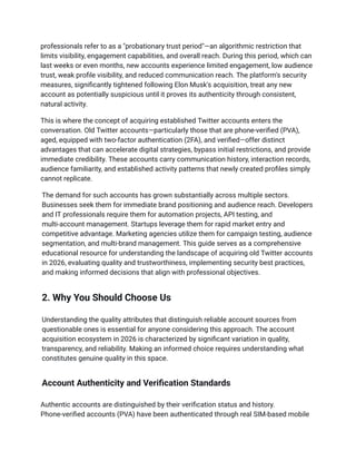 professionals refer to as a "probationary trust period"—an algorithmic restriction that
limits visibility, engagement capabilities, and overall reach. During this period, which can
last weeks or even months, new accounts experience limited engagement, low audience
trust, weak profile visibility, and reduced communication reach. The platform's security
measures, significantly tightened following Elon Musk's acquisition, treat any new
account as potentially suspicious until it proves its authenticity through consistent,
natural activity.
This is where the concept of acquiring established Twitter accounts enters the
conversation. Old Twitter accounts—particularly those that are phone-verified (PVA),
aged, equipped with two-factor authentication (2FA), and verified—offer distinct
advantages that can accelerate digital strategies, bypass initial restrictions, and provide
immediate credibility. These accounts carry communication history, interaction records,
audience familiarity, and established activity patterns that newly created profiles simply
cannot replicate.
The demand for such accounts has grown substantially across multiple sectors.
Businesses seek them for immediate brand positioning and audience reach. Developers
and IT professionals require them for automation projects, API testing, and
multi-account management. Startups leverage them for rapid market entry and
competitive advantage. Marketing agencies utilize them for campaign testing, audience
segmentation, and multi-brand management. This guide serves as a comprehensive
educational resource for understanding the landscape of acquiring old Twitter accounts
in 2026, evaluating quality and trustworthiness, implementing security best practices,
and making informed decisions that align with professional objectives.
2. Why You Should Choose Us
Understanding the quality attributes that distinguish reliable account sources from
questionable ones is essential for anyone considering this approach. The account
acquisition ecosystem in 2026 is characterized by significant variation in quality,
transparency, and reliability. Making an informed choice requires understanding what
constitutes genuine quality in this space.
Account Authenticity and Verification Standards
Authentic accounts are distinguished by their verification status and history.
Phone-verified accounts (PVA) have been authenticated through real SIM-based mobile
 