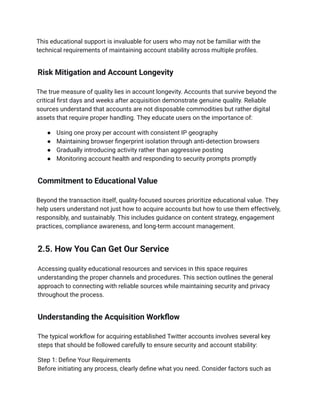 This educational support is invaluable for users who may not be familiar with the
technical requirements of maintaining account stability across multiple profiles.
Risk Mitigation and Account Longevity
The true measure of quality lies in account longevity. Accounts that survive beyond the
critical first days and weeks after acquisition demonstrate genuine quality. Reliable
sources understand that accounts are not disposable commodities but rather digital
assets that require proper handling. They educate users on the importance of:
●​ Using one proxy per account with consistent IP geography
●​ Maintaining browser fingerprint isolation through anti-detection browsers
●​ Gradually introducing activity rather than aggressive posting
●​ Monitoring account health and responding to security prompts promptly
Commitment to Educational Value
Beyond the transaction itself, quality-focused sources prioritize educational value. They
help users understand not just how to acquire accounts but how to use them effectively,
responsibly, and sustainably. This includes guidance on content strategy, engagement
practices, compliance awareness, and long-term account management.
2.5. How You Can Get Our Service
Accessing quality educational resources and services in this space requires
understanding the proper channels and procedures. This section outlines the general
approach to connecting with reliable sources while maintaining security and privacy
throughout the process.
Understanding the Acquisition Workflow
The typical workflow for acquiring established Twitter accounts involves several key
steps that should be followed carefully to ensure security and account stability:
Step 1: Define Your Requirements​
Before initiating any process, clearly define what you need. Consider factors such as
 