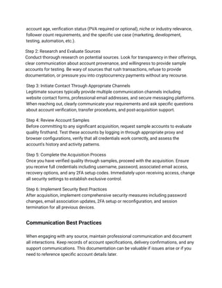 account age, verification status (PVA required or optional), niche or industry relevance,
follower count requirements, and the specific use case (marketing, development,
testing, automation, etc.).
Step 2: Research and Evaluate Sources​
Conduct thorough research on potential sources. Look for transparency in their offerings,
clear communication about account provenance, and willingness to provide sample
accounts for testing. Be wary of sources that rush transactions, refuse to provide
documentation, or pressure you into cryptocurrency payments without any recourse.
Step 3: Initiate Contact Through Appropriate Channels​
Legitimate sources typically provide multiple communication channels including
website contact forms, professional email addresses, and secure messaging platforms.
When reaching out, clearly communicate your requirements and ask specific questions
about account verification, transfer procedures, and post-acquisition support.
Step 4: Review Account Samples​
Before committing to any significant acquisition, request sample accounts to evaluate
quality firsthand. Test these accounts by logging in through appropriate proxy and
browser configurations, verify that all credentials work correctly, and assess the
account's history and activity patterns.
Step 5: Complete the Acquisition Process​
Once you have verified quality through samples, proceed with the acquisition. Ensure
you receive full credentials including username, password, associated email access,
recovery options, and any 2FA setup codes. Immediately upon receiving access, change
all security settings to establish exclusive control.
Step 6: Implement Security Best Practices​
After acquisition, implement comprehensive security measures including password
changes, email association updates, 2FA setup or reconfiguration, and session
termination for all previous devices.
Communication Best Practices
When engaging with any source, maintain professional communication and document
all interactions. Keep records of account specifications, delivery confirmations, and any
support communications. This documentation can be valuable if issues arise or if you
need to reference specific account details later.
 