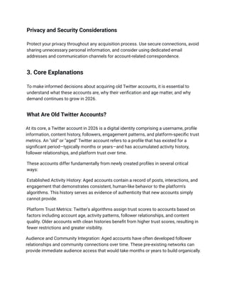 Privacy and Security Considerations
Protect your privacy throughout any acquisition process. Use secure connections, avoid
sharing unnecessary personal information, and consider using dedicated email
addresses and communication channels for account-related correspondence.
3. Core Explanations
To make informed decisions about acquiring old Twitter accounts, it is essential to
understand what these accounts are, why their verification and age matter, and why
demand continues to grow in 2026.
What Are Old Twitter Accounts?
At its core, a Twitter account in 2026 is a digital identity comprising a username, profile
information, content history, followers, engagement patterns, and platform-specific trust
metrics. An "old" or "aged" Twitter account refers to a profile that has existed for a
significant period—typically months or years—and has accumulated activity history,
follower relationships, and platform trust over time.
These accounts differ fundamentally from newly created profiles in several critical
ways:
Established Activity History: Aged accounts contain a record of posts, interactions, and
engagement that demonstrates consistent, human-like behavior to the platform's
algorithms. This history serves as evidence of authenticity that new accounts simply
cannot provide.
Platform Trust Metrics: Twitter's algorithms assign trust scores to accounts based on
factors including account age, activity patterns, follower relationships, and content
quality. Older accounts with clean histories benefit from higher trust scores, resulting in
fewer restrictions and greater visibility.
Audience and Community Integration: Aged accounts have often developed follower
relationships and community connections over time. These pre-existing networks can
provide immediate audience access that would take months or years to build organically.
 