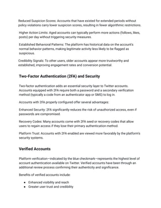 Reduced Suspicion Scores: Accounts that have existed for extended periods without
policy violations carry lower suspicion scores, resulting in fewer algorithmic restrictions.
Higher Action Limits: Aged accounts can typically perform more actions (follows, likes,
posts) per day without triggering security measures.
Established Behavioral Patterns: The platform has historical data on the account's
normal behavior patterns, making legitimate activity less likely to be flagged as
suspicious.
Credibility Signals: To other users, older accounts appear more trustworthy and
established, improving engagement rates and conversion potential.
Two-Factor Authentication (2FA) and Security
Two-factor authentication adds an essential security layer to Twitter accounts.
Accounts equipped with 2FA require both a password and a secondary verification
method (typically a code from an authenticator app or SMS) to log in.
Accounts with 2FA properly configured offer several advantages:
Enhanced Security: 2FA significantly reduces the risk of unauthorized access, even if
passwords are compromised.
Recovery Codes: Many accounts come with 2FA seed or recovery codes that allow
users to regain access if they lose their primary authentication method.
Platform Trust: Accounts with 2FA enabled are viewed more favorably by the platform's
security systems.
Verified Accounts
Platform verification—indicated by the blue checkmark—represents the highest level of
account authentication available on Twitter. Verified accounts have been through an
additional review process confirming their authenticity and significance.
Benefits of verified accounts include:
●​ Enhanced visibility and reach
●​ Greater user trust and credibility
 