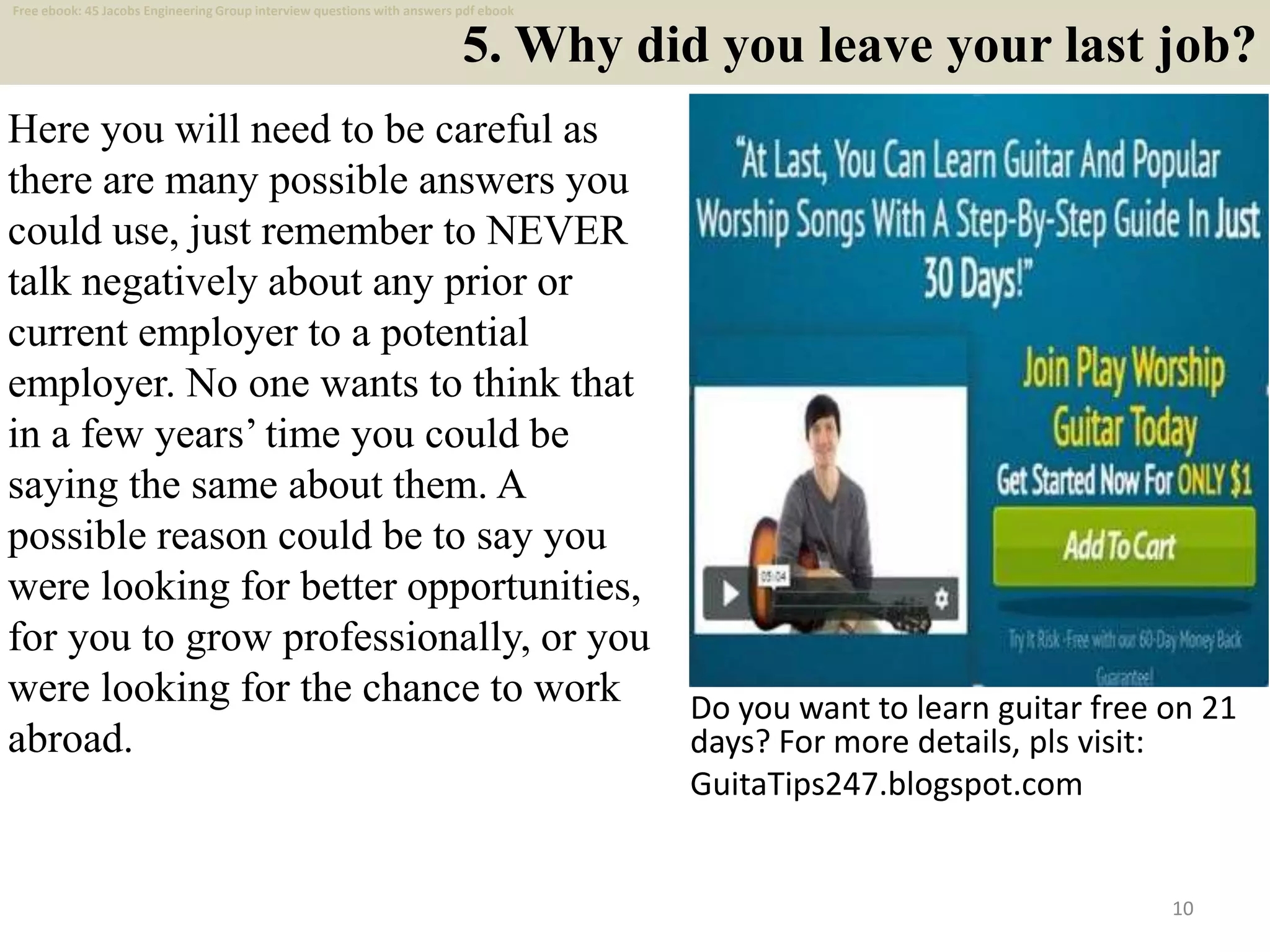 5. Why did you leave your last job?
Here you will need to be careful as
there are many possible answers you
could use, just remember to NEVER
talk negatively about any prior or
current employer to a potential
employer. No one wants to think that
in a few years’ time you could be
saying the same about them. A
possible reason could be to say you
were looking for better opportunities,
for you to grow professionally, or you
were looking for the chance to work
abroad.
10
Do you want to learn guitar free on 21
days? For more details, pls visit:
GuitaTips247.blogspot.com
Free ebook: 45 Jacobs Engineering Group interview questions with answers pdf ebook
 